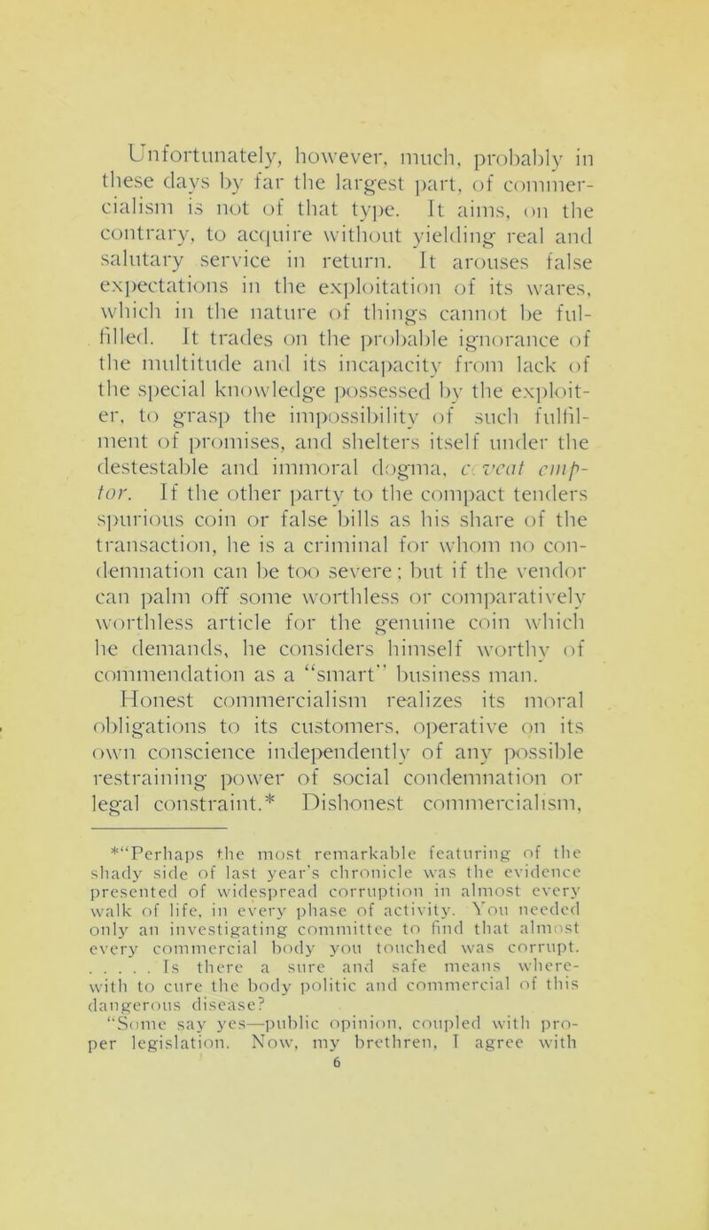 Unfortunately, however, much, probably in these days by far the largest part, of commer- cialism is not of that type. It aims, on the contrary, to acquire without yielding real and salutary service in return. It arouses false expectations in the exploitation of its wares, which in the nature of things cannot he ful- filled. It trades on the probable ignorance of the multitude and its incapacity from lack of the special knowledge possessed by the exploit- er, to grasp the impossibility of such fulfil- ment of promises, and shelters itself under the destestable and immoral dogma, c vcat cmp- tor. If the other party to the compact tenders spurious coin or false bills as his share of the transaction, lie is a criminal for whom no con- demnation can be too severe; but if the vendor can palm off some worthless or comparatively worthless article for the genuine coin which he demands, he considers himself worthy of commendation as a “smart business man. Honest commercialism realizes its moral obligations to its customers, operative on its own conscience independently of any possible restraining power of social condemnation or legal constraint.* Dishonest commercialism, *“Perhaps the most remarkable featuring of the shady side of last year’s chronicle was the evidence presented of widespread corruption in almost every walk of life, in every phase of activity. You needed only an investigating committee to find that almost every commercial body you touched was corrupt. fs there a sure and safe means where- with to cure the body politic and commercial of this dangerous disease? “Some say yes—public opinion, coupled with pro- per legislation. Now, my brethren, I agree with