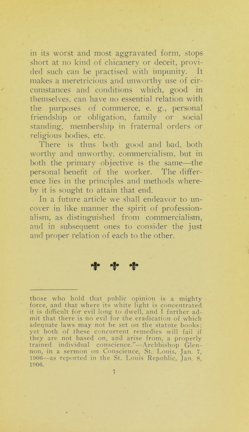 iii its worst and most aggravated form, stops short at no kind of chicanery or deceit, provi- ded such can be practised with impunity. It makes a meretricious and unworthy use of cir- cumstances and conditions which, good in themselves, can have no essential relation with the purposes of commerce, e. g., personal friendship or obligation, family or social standing, membership in fraternal orders or religious bodies, etc. There is thus both good and bad, both worthy and unworthy, commercialism, but in both the primary objective is the same—the personal benefit of the worker. The differ- ence lies in the principles and methods where- by it is sought to attain that end. In a future article we shall endeavor to un- cover in like manner the spirit of profession- alism, as distinguished from commercialism, and in subsequent ones to consider the just and proper relation of each to the other. of* those who hold that public opinion is a mighty force, and that where its white light is concentrated it is difficult for evil long to dwell, and I further ad- mit that there is no evil for the eradication of which adequate laws may not be set on the statute books; yet both of these concurrent remedies will fail if they are not based on, and arise from, a properly trained individual conscience.”-—Archbishop Glen- non, in a sermon on Conscience, St. Louis, Jan. 7, 190(3—as reported in the St. Louis Republic, Tan. 8, 1906.