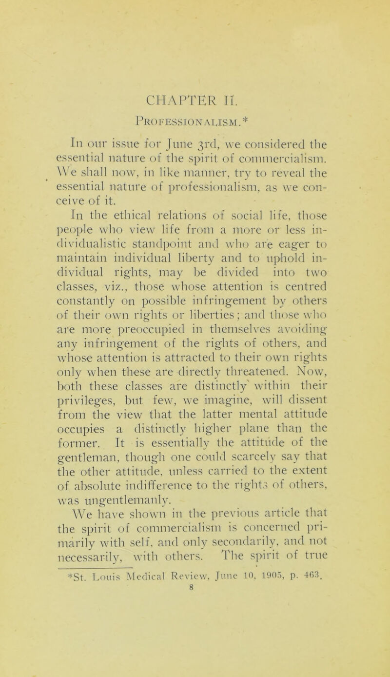 Professio n aijs m . * In our issue for June 3rd, we considered the essential nature of the spirit of commercialism. \\ e shall now, in like manner, try to reveal the essential nature of professionalism, as we con- ceive of it. In the ethical relations of social life, those people who view life from a more or less in- dividualistic standpoint and who are eager to maintain individual liberty and to uphold in- dividual rights, may be divided into two classes, viz., those whose attention is centred constantly on possible infringement by others of their own rights or liberties; and those who are more preoccupied in themselves avoiding any infringement of the rights of others, and whose attention is attracted to their own rights only when these are directly threatened. Now, both these classes are distinctly within their privileges, but few, we imagine, will dissent from the view that the latter mental attitude occupies a distinctly higher plane than the former. It is essentially the attitude of the gentleman, though one could scarcely say that the other attitude, unless carried to the extent of absolute indifference to the rights of others, was ungentlemanly. We have shown in the previous article that the spirit of commercialism is concerned pri- marily with self, and only secondarily, and not necessarily, with others. 1 he spirit of true *St. Louis Medical Review, June 10, 19or>, p. 403.
