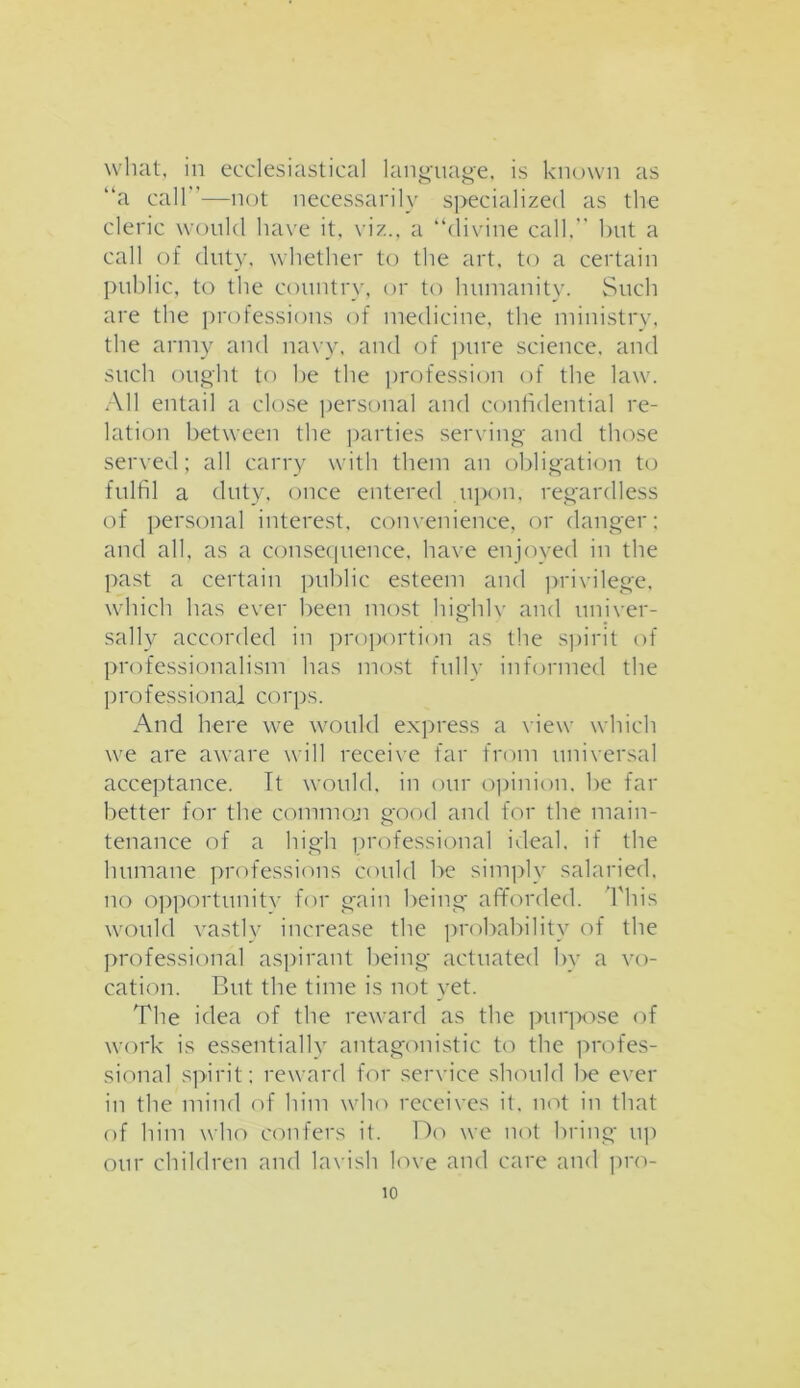 what, in ecclesiastical language, is known as “a call”—not necessarily specialized as the cleric would have it, viz., a “divine call.'' but a call of duty, whether to the art, to a certain public, to the country, or to humanity. Such are the professions of medicine, the ministry, the army and navy, and of pure science, and such ought to be the profession of the law. All entail a close personal and confidential re- lation between the parties serving and those served; all carry with them an obligation to fulfil a duty, once entered upon, regardless of personal interest, convenience, or danger: and all, as a consequence, have enjoyed in the past a certain public esteem and privilege, which has ever been most highlv and univer- sally accorded in proportion as the spirit of professionalism has most fully informed the professional corps. And here we would express a view which we are aware will receive far from universal acceptance. It would, in our opinion, be far better for the common good and for the main- tenance of a high professional ideal, if the humane professions could be simply salaried, no opportunity for gain being afforded. This would vastly increase the probability of the professional aspirant being actuated by a vo- cation. But the time is not yet. The idea of the reward as the purpose of work is essentially antagonistic to the profes- sional spirit; reward for service should be ever in the mind of him who receives it, not in that of him who confers it. Do we not bring up our children and lavish love and care and pro-