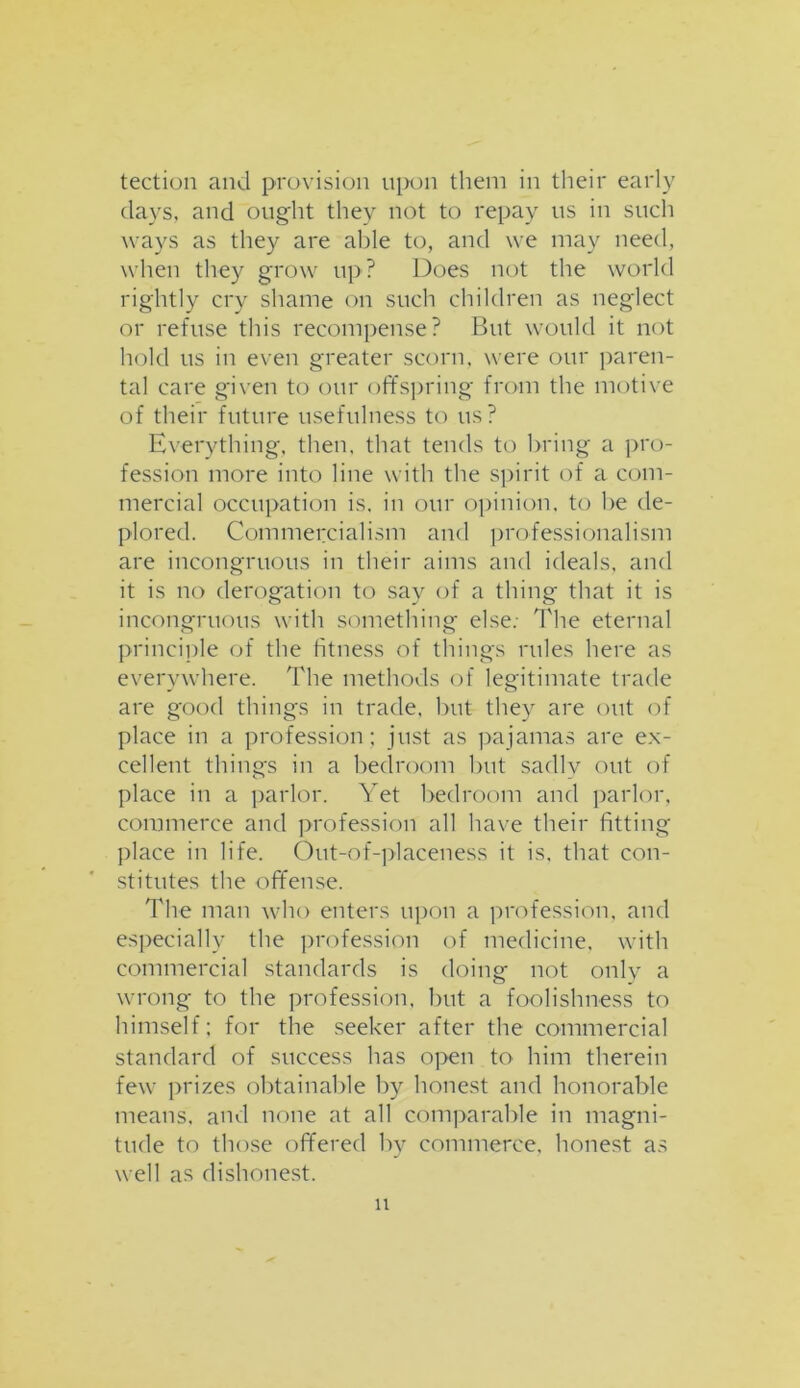 tection and provision upon them in their early days, and ought they not to repay us in such ways as they are aide to, and we may need, when they grow up? Does not the world rightly cry shame on such children as neglect or refuse this recompense? Bnt would it not hold us in even greater scorn, were our paren- tal care given to our offspring from the motive of their future usefulness to us? Everything, then, that tends to bring a pro- fession more into line with the spirit of a com- mercial occupation is. in our opinion, to he de- plored. Commercialism and professionalism are incongruous in their aims and ideals, and it is no derogation to say of a thing that it is incongruous with something else: The eternal principle of the fitness of things rules here as everywhere. The methods of legitimate trade are good things in trade, but they are out of place in a profession; just as pajamas are ex- cellent things in a bedroom but sadly out of place in a parlor. Yet bedroom and parlor, commerce and profession all have their fitting place in life. Out-of-placeness it is, that con- stitutes the offense. The man who enters upon a profession, and especially the profession of medicine, with commercial standards is doing not only a wrong to the profession, but a foolishness to himself; for the seeker after the commercial standard of success has open to him therein few prizes obtainable by honest and honorable means, and none at all comparable in magni- tude to those offered by commerce, honest as well as dishonest. n