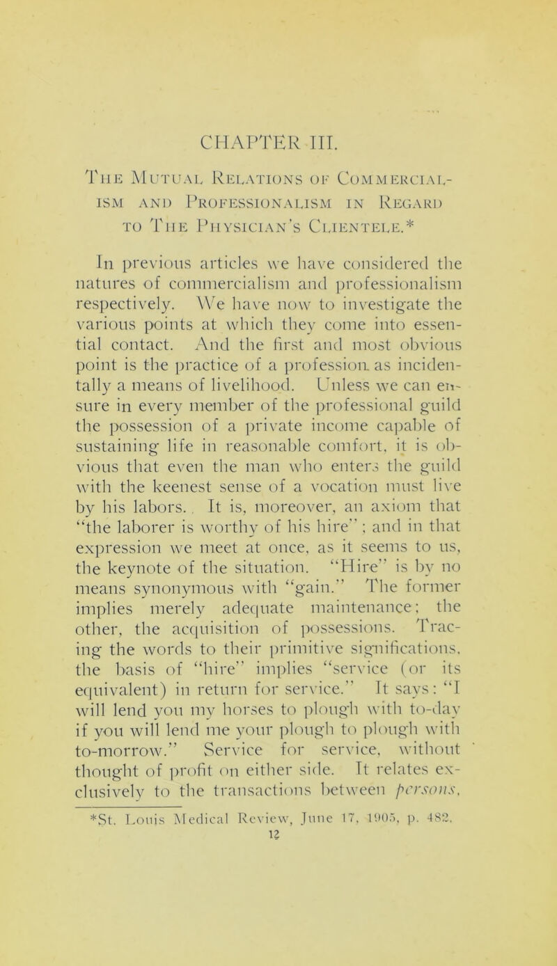 The Mutual Relations of Commercial- ism and Professionalism in Regard to The Physician’s Clientele.* in previous articles we have considered the natures of commercialism and professionalism respectively. We have now to investigate the various points at which they come into essen- tial contact. And the first and most obvious point is the practice of a profession as inciden- tally a means of livelihood. Unless we can en- sure in every member of the professional guild the possession of a private income capable of sustaining life in reasonable comfort, it is ob- vious that even the man who enters the guild with the keenest sense of a vocation must live by his labors. It is, moreover, an axiom that “the laborer is worthy of his hire ; and in that expression we meet at once, as it seems to us, the keynote of the situation. “Hire is by no means synonymous with “gain. The former implies merely adequate maintenance; the other, the acquisition of possessions. Trac- ing the words to their primitive significations, the basis of “hire implies “service (or its equivalent) in return for service. It says: “I will lend you my horses to plough with to-day if you will lend me your plough to plough with to-morrow/’ Service for service, without thought of profit on either side. Tt relates ex- clusively to the transactions between persons, *St. Louis Medical Review, June 17, 1005, p. 4S2,