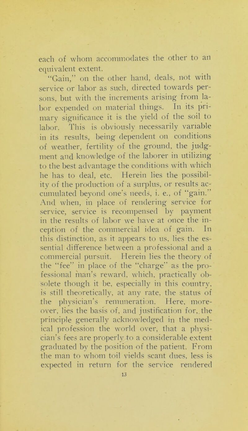 each of whom accommodates the other to an equivalent extent. “Gain,” on the other hand, deals, not with service or labor as such, directed towards per- sons, but with the increments arising' from la- bor expended on material things. In its pri- mary significance it is the yield of the soil to labor. This is obviously necessarily variable in its results, being dependent on conditions of weather, fertility of the ground, the judg- ment and knowledge of the laborer in utilizing to the best advantage the conditions with which he has to deal, etc. Herein lies the possibil- ity of the production of a surplus, or results ac- cumulated beyond one’s needs, i. e., of “gain/ And when, in place of rendering service for service, service is recompensed by payment in the results of labor we have at once the in- ception of the commercial idea of gain. In this distinction, as it appears to us. lies the es- sential difference between a professional and a commercial pursuit. Herein lies the theory of the “fee” in place of the “charge” as the pro- fessional man’s reward, which, practically ob- solete though it he. especially in this country, is still theoretically, at any rate, the status of the physician’s remuneration. Here, more- over. lies the basis of, and justification for,, the principle generally acknowledged in the med- ical profession the world over, that a physi- cian's fees are properly to a considerable extent graduated by the position of the patient. From the man to whom toil yields scant dues, less is expected in return for the service rendered