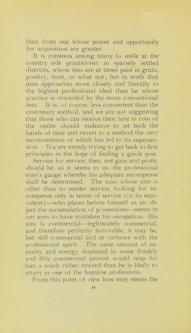 than from one whose power and opportunity for acquisition are greater. It is common among many to smile at the country side practitioner in sparsely settled districts, whose fees are at times paid in grain, poultry, fruit, or what not; but in truth that man approaches more closely and literally to the highest professional ideal than he whose practice is rewarded by the more conventional fees. It is, of course, less convenient than the customary method, and we are not suggesting that those who can receive their hire in coin of the realm should endeavor to set back the hands of time and revert to a method the very inconvenience of which has led to its superses- sion. W e are merely trying to get back to first principles in the hope of finding a guide post. Service for service, then, not gain and profit, should he, as it seems to us, the professional man's gauge whereby his adequate recompense shall be determined. The man whose aim is other than to render service, looking for re- compense only in terms of service (or its equi- valent)—who places before himself as an ob- ject the accumulation of p ^sessions—seems in our eyes to have mistaken his occupation. His aim is commercial—-legitimately commercial, and therefore perfectly honorable, it may be, but still commercial and at variance with the professional spirit. 'The same amount of ca- pacity and energy displayed in some frankly and fitly commercial pursuit would reap for him a much richer reward than he is likely to attain in one of the humane professions. From this point of view how easy seems the u