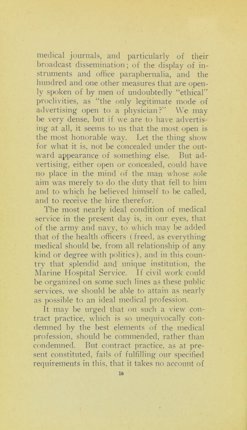 medical journals, and particularly of their broadcast dissemination; of the display of in- struments and office paraphernalia, and the hundred and one other measures that are open- ly spoken of by men of undoubtedly “ethical” proclivities, as “the only legitimate mode of advertising open to a physician?” We may be very dense, but if we are to have advertis- ing at all, it seems to us that the most open is the most honorable way. Let the thing show for what it is, not be concealed under the out- ward appearance of something else. But ad- vertising, either open or concealed, could have no place in the mind of the man whose sole aim was merely to do the duty that fell to him and to which he believed himself to be called, and to receive the hire therefor. The most nearly ideal condition of medical service in the present day is, in our eyes, that of the army and navy, to which may be added that of the health officers (freed, as everything medical should be, from all relationship of any kind or degree with politics), and in this coun- try that splendid and unique institution, the Marine Hospital Service. If civil work could be organized on some such lines as these public services, we should be able to attain as nearly as possible to an ideal medical profession. It may be urged that on such a view con- tract practice, which is so unequivocally con- demned by the best elements of the medical profession, should be commended, rather than condemned. But contract practice, as at pre- sent constituted, fails of fulfilling our specified requirements in this, that it takes no account of