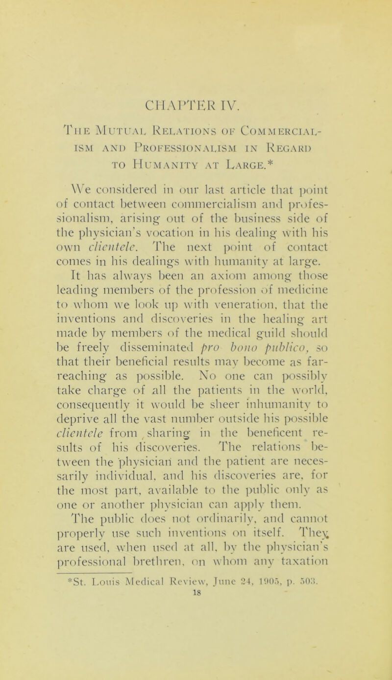 The Mutual Relations of Commercial- ism and Professionalism in Regard to Humanity at Large.* We considered in our last article that point of contact between commercialism and profes- sionalism, arising out of the business side of the physician’s vocation in his dealing with his own clientele. The next point of contact comes in his dealings with humanity at large. It has always been an axiom among those leading members of the profession of medicine to whom we look up with veneration, that the inventions and discoveries in the healing art made by members of the medical guild should be freely disseminated pro bono publico, so that their beneficial results may become as far- reaching as possible. No one can possibly take charge of all the patients in the world, consequently it would be sheer inhumanity to deprive all the vast number outside his possible clientele from sharing in the beneficent re- sults of his discoveries. The relations be- tween the physician and the patient are neces- sarily individual, and his discoveries are, for the most part, available to the public only as one or another physician can apply them. The public does not ordinarily, and cannot properly use such inventions on itself. The); are used, when used at all, by the physician's professional brethren, on whom any taxation *St. Louis Medical Review, June 24, 1005, p. 502.