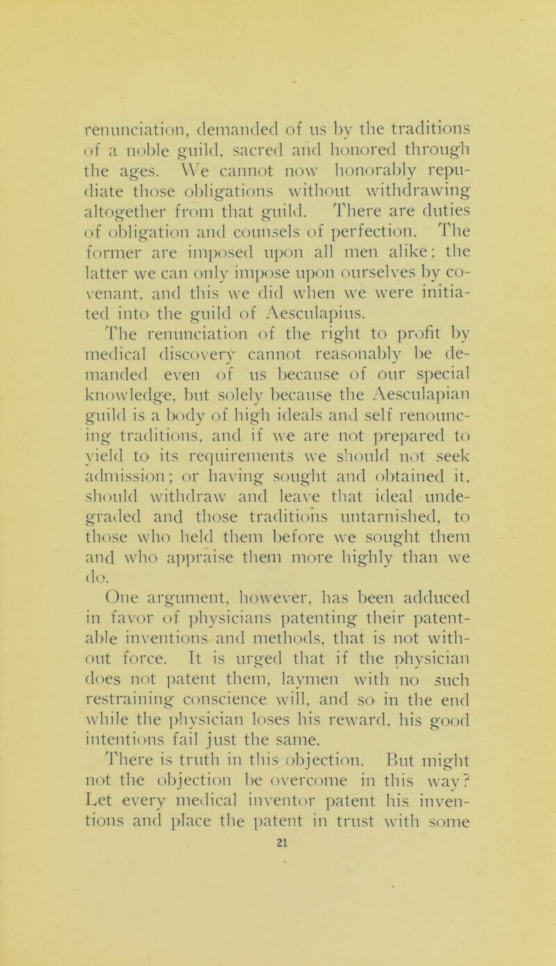 renunciation, demanded of us by the traditions of a noble guild, sacred and honored through the ages. We cannot now honorably repu- diate those obligations without withdrawing altogether from that guild. There are duties of obligation and counsels of perfection. The former are imposed upon all men alike; the latter we can only impose upon ourselves by co- venant. and this we did when we were initia- ted into the guild of Aesculapius. The renunciation of the right to profit by medical discovery cannot reasonably be de- manded even of us because of our special knowledge, but solely because the Aesculapian guild is a body of high ideals and self renounc- ing traditions, and if we are not prepared to yield to its requirements we should not seek admission; or having sought and obtained it. should withdraw and leave that ideal unde- graded and those traditions untarnished, to those who held them before we sought them and who appraise them more highly than we do. One argument, however, has been adduced in favor of physicians patenting their patent- able inventions and methods, that is not with- out force. It is urged that if the physician does not patent them, laymen with no such restraining conscience will, and so in the end while the physician loses his reward, his good intentions fail just the same. There is truth in this objection. But might not the objection be overcome in this way? Let every medical inventor patent his inven- tions and place the patent in trust with some