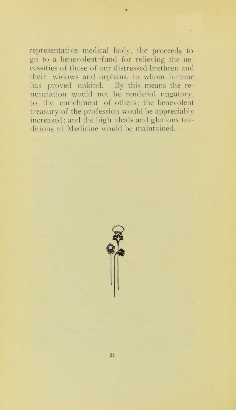 \ representative medical body, the proceeds to go to a benevolent‘fund for relieving the ne- cessities of those of our distressed brethren and their widows and orphans, to whom fortune has proved unkind. By this means the re- nunciation would not be rendered nugatory, to the enrichment of others; the benevolent treasury of the profession would be appreciably increased; and the high ideals and glorious tra- ditions of Medicine would be maintained.