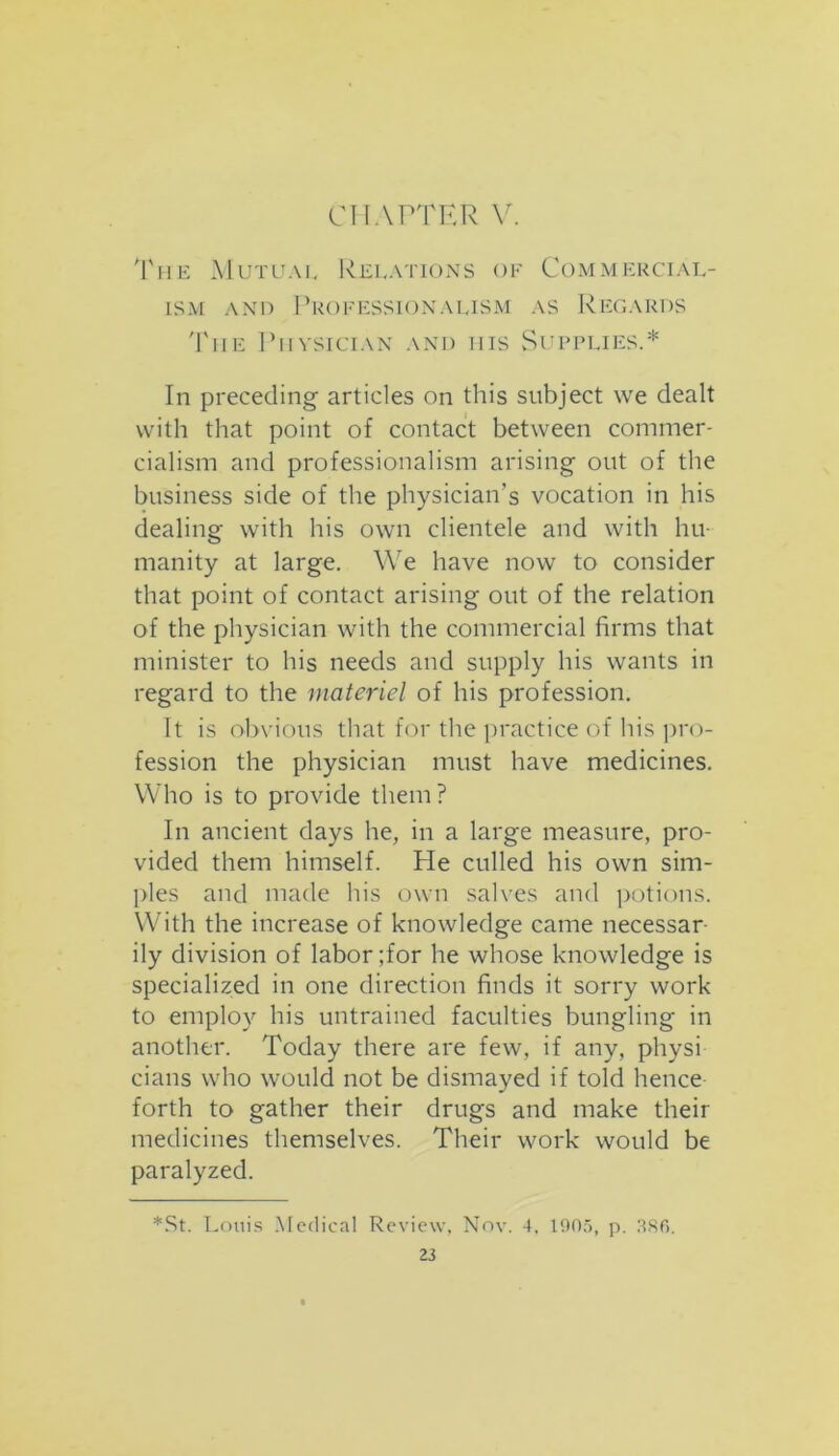 The Mutual Relations of Commercial- ism and Professionalism as Regards The Physician and his Supplies.* In preceding articles on this subject we dealt with that point of contact between commer- cialism and professionalism arising out of the business side of the physician’s vocation in his dealing with his own clientele and with hu- manity at large. We have now to consider that point of contact arising out of the relation of the physician with the commercial firms that minister to his needs and supply his wants in regard to the materiel of his profession. It is obvious that for the practice of his pro- fession the physician must have medicines. Who is to provide them ? In ancient days he, in a large measure, pro- vided them himself. He culled his own sim- ples and made his own salves and potions. With the increase of knowledge came necessar ily division of labor ;for he whose knowledge is specialized in one direction finds it sorry work to employ his untrained faculties bungling in another. Today there are few, if any, physi cians who would not be dismayed if told hence forth to gather their drugs and make their medicines themselves. Their work would be paralyzed. *St. Louis Medical Review, Nov. 4, 1905, p. 386.