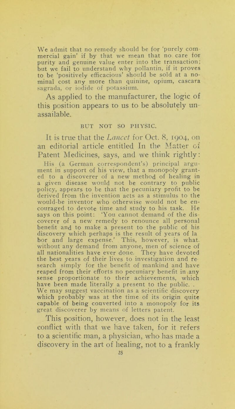We admit that no remedy should be for ‘purely com mercial gain’ if by that we mean that no care for purity and genuine value enter into the transaction; but we fail to understand why pollantin, if it proves to be ‘positively efficacious’ should be sold at a no- minal cost any more than quinine, opium, cascara sagrada, or iodide of potassium. As applied to the manufacturer, the logic of this position appears to us to be absolutely un - assailable. BUT NOT SO PHYSIC. It is true that the Lancet for Oct. 8, 1904, on an editorial article entitled In the Matter of Patent Medicines, says, and we think rightly: His (a German correspondent’s) principal argu- ment in support of his view, that a monopoly grant- ed to a discoverer of a new method of healing in a given disease would not be contrary to public policy, appears to be that the pecuniary profit to be derived from the invention acts as a stimulus to the would-be inventor who otherwise would not be en- couraged to devote time and study to his task. He says on this point: ‘You cannot demand of the dis- coverer of a new remedy to renounce all personal benefit and to make a present to the public of his discovery which perhaps is the result of years of la bor and large expense.’ This, however, is what, without any demand from anyone, men of science of all nationalities have ever done. They have devoted the best years of their lives to investigation and re search simply for the benefit of mankind and have reaped from their efforts no pecuniary benefit in any sense proportionate to their achievements, which have been made literally a present to the public. . We may suggest vaccination as a scientific discovery which probably was at the time of its origin quite capable of being converted into a monopoly for its great discoverer by means of letters patent. This position, however, does not in the least conflict with that we have taken, for it refers to a scientific man, a physician, who has made a discovery in the art of healing, not to a frankly