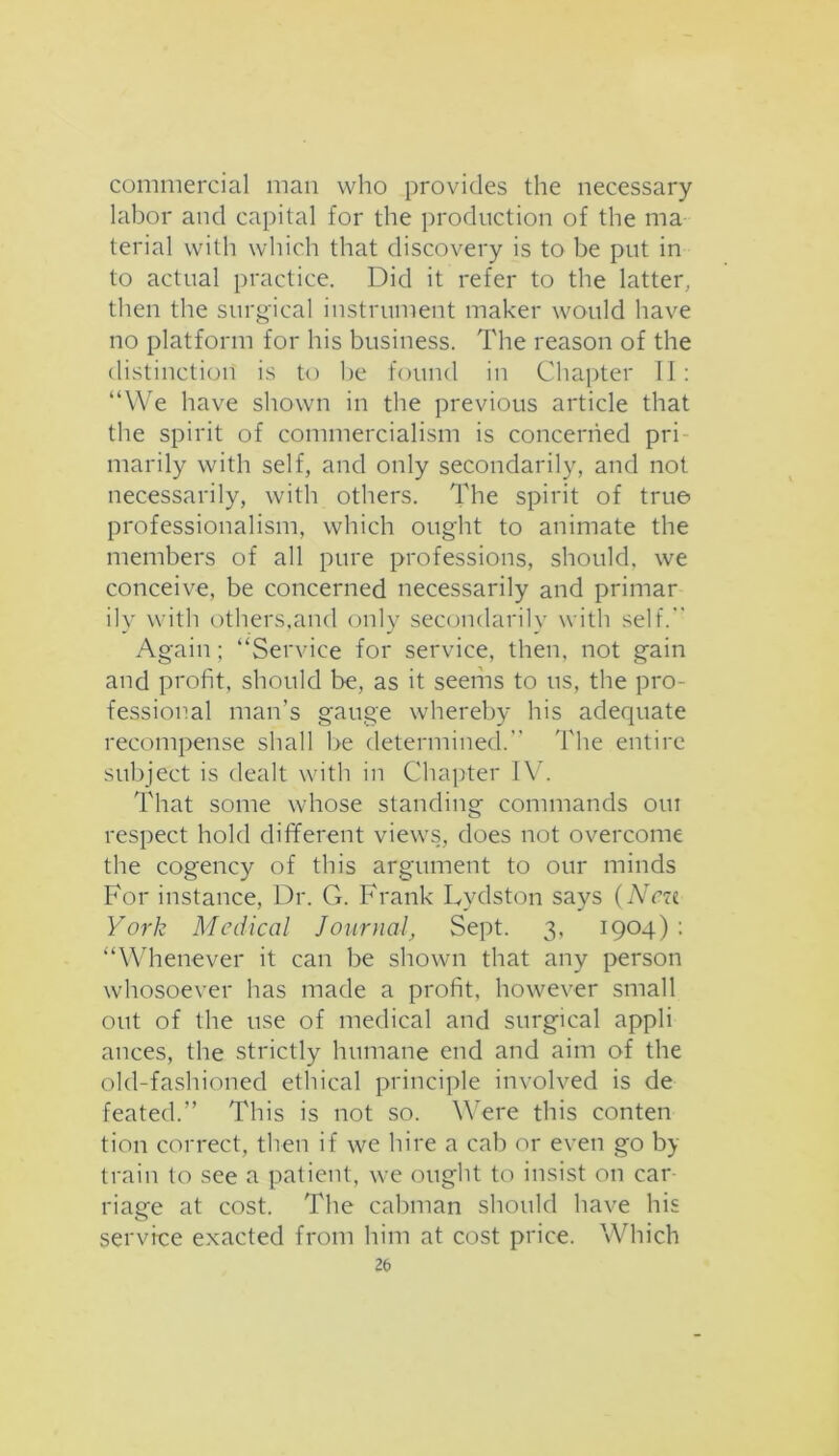 commercial man who provides the necessary labor and capital for the production of the ma terial with which that discovery is to be put in to actual practice. Did it refer to the latter, then the surgical instrument maker would have no platform for his business. The reason of the distinction is to he found in Chapter II: “We have shown in the previous article that the spirit of commercialism is concerned pri marily with self, and only secondarily, and not necessarily, with others. The spirit of true professionalism, which ought to animate the members of all pure professions, should, we conceive, be concerned necessarily and primar ily with others,and only secondarily with self. Again ; “Service for service, then, not gain and profit, should be, as it seems to us, the pro- fessional man’s gauge whereby his adequate recompense shall be determined. The entire subject is dealt with in Chapter IV. That some whose standing commands oui respect hold different views, does not overcome the cogency of this argument to our minds For instance, Dr. G. Frank Lydston says (Ncn York Medical Journal, Sept. 3, 1904) : “Whenever it can be shown that any person whosoever has made a profit, however small out of the use of medical and surgical appli ances, the strictly humane end and aim of the old-fashioned ethical principle involved is de feated.” This is not so. Were this conten tion correct, then if we hire a cab or even go by train to see a patient, we ought to insist on car- riage at cost. The cabman should have his service exacted from him at cost price. Which