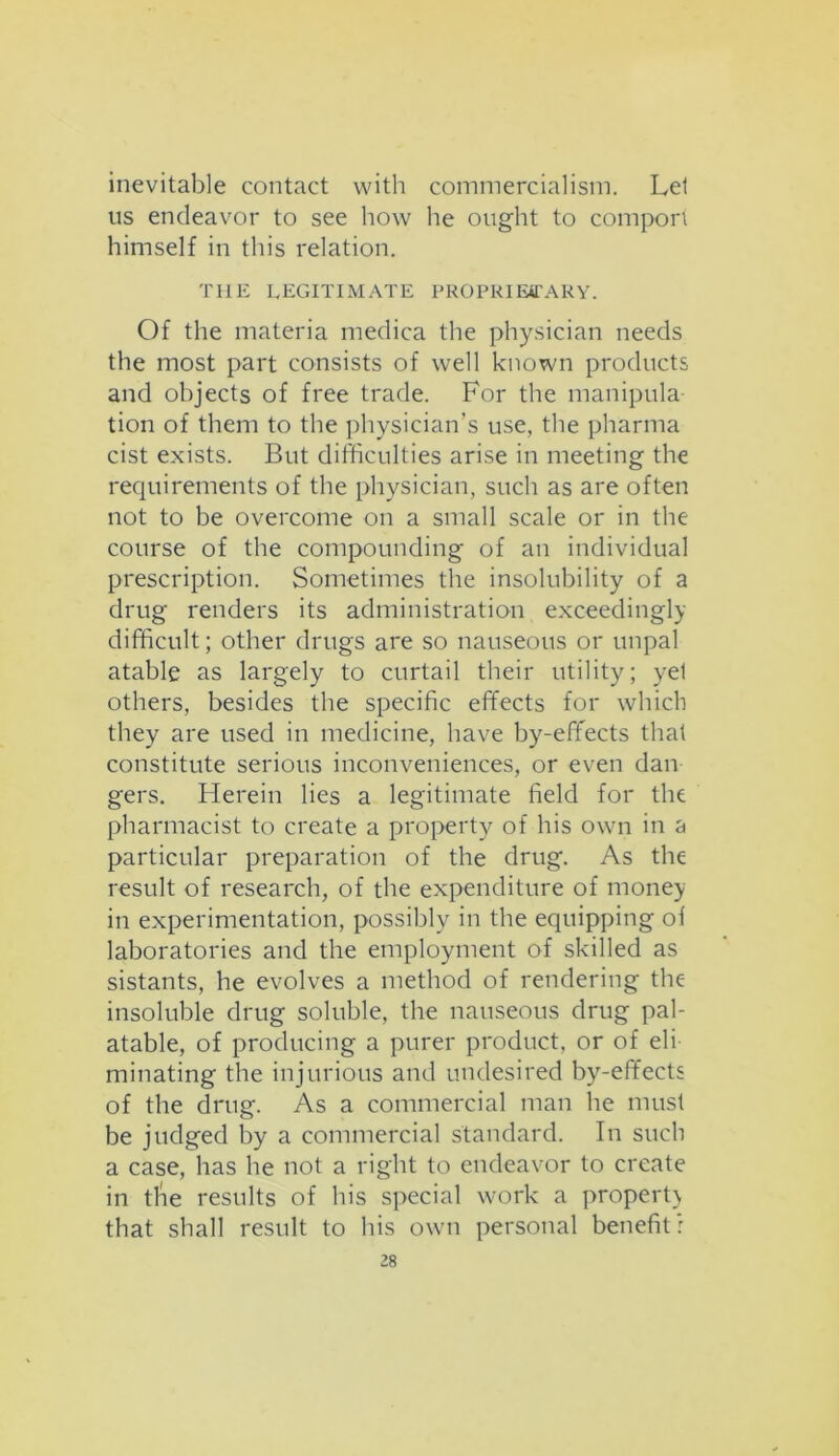 inevitable contact with commercialism. Lei us endeavor to see how he ought to comport himself in this relation. THE LEGITIMATE PROPRIETARY. Of the materia medica the physician needs the most part consists of well known products and objects of free trade. For the manipula- tion of them to the physician’s use, the pharma cist exists. But difficulties arise in meeting the requirements of the physician, such as are often not to be overcome on a small scale or in the course of the compounding of an individual prescription. Sometimes the insolubility of a drug renders its administration exceedingly difficult; other drugs are so nauseous or unpal atable as largely to curtail their utility; yel others, besides the specific effects for which they are used in medicine, have by-effects that constitute serious inconveniences, or even dan gers. Herein lies a legitimate field for the pharmacist to create a property of his own in a particular preparation of the drug. As the result of research, of the expenditure of money in experimentation, possibly in the equipping ol laboratories and the employment of skilled as sistants, he evolves a method of rendering the insoluble drug soluble, the nauseous drug pal- atable, of producing a purer product, or of eli- minating the injurious and undesired byr-effects of the drug. As a commercial man he must be judged by a commercial standard. In such a case, has he not a right to endeavor to create in tlie results of his special work a property that shall result to his own personal benefit: