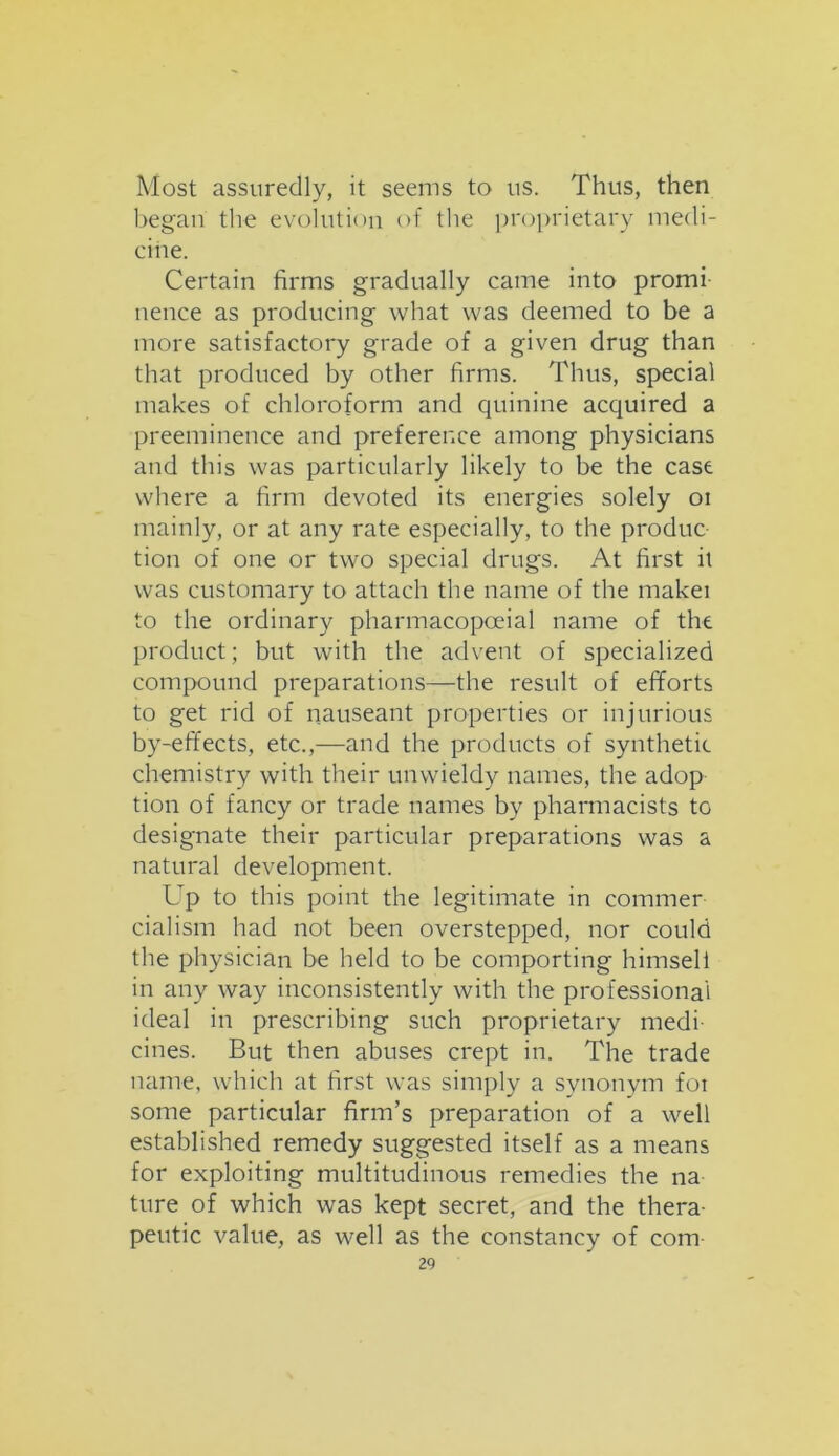 Most assuredly, it seems to us. Thus, then began the evolution of the proprietary medi- cine. Certain firms gradually came into promi nence as producing what was deemed to be a more satisfactory grade of a given drug than that produced by other firms. Thus, special makes of chloroform and quinine acquired a preeminence and preference among physicians and this was particularly likely to be the case where a firm devoted its energies solely oi mainly, or at any rate especially, to the produc tion of one or two special drugs. At first it was customary to attach the name of the makei to the ordinary pharmacopoeial name of the product; but with the advent of specialized compound preparations—the result of efforts to get rid of nauseant properties or injurious by-effects, etc.,—and the products of synthetic chemistry with their unwieldy names, the adop tion of fancy or trade names by pharmacists to designate their particular preparations was a natural development. Up to this point the legitimate in commer- cialism had not been overstepped, nor could the physician be held to be comporting himsell in any way inconsistently with the professional ideal in prescribing such proprietary medi- cines. But then abuses crept in. The trade name, which at first was simply a synonym foi some particular firm’s preparation of a well established remedy suggested itself as a means for exploiting multitudinous remedies the na ture of which was kept secret, and the thera- peutic value, as well as the constancy of com