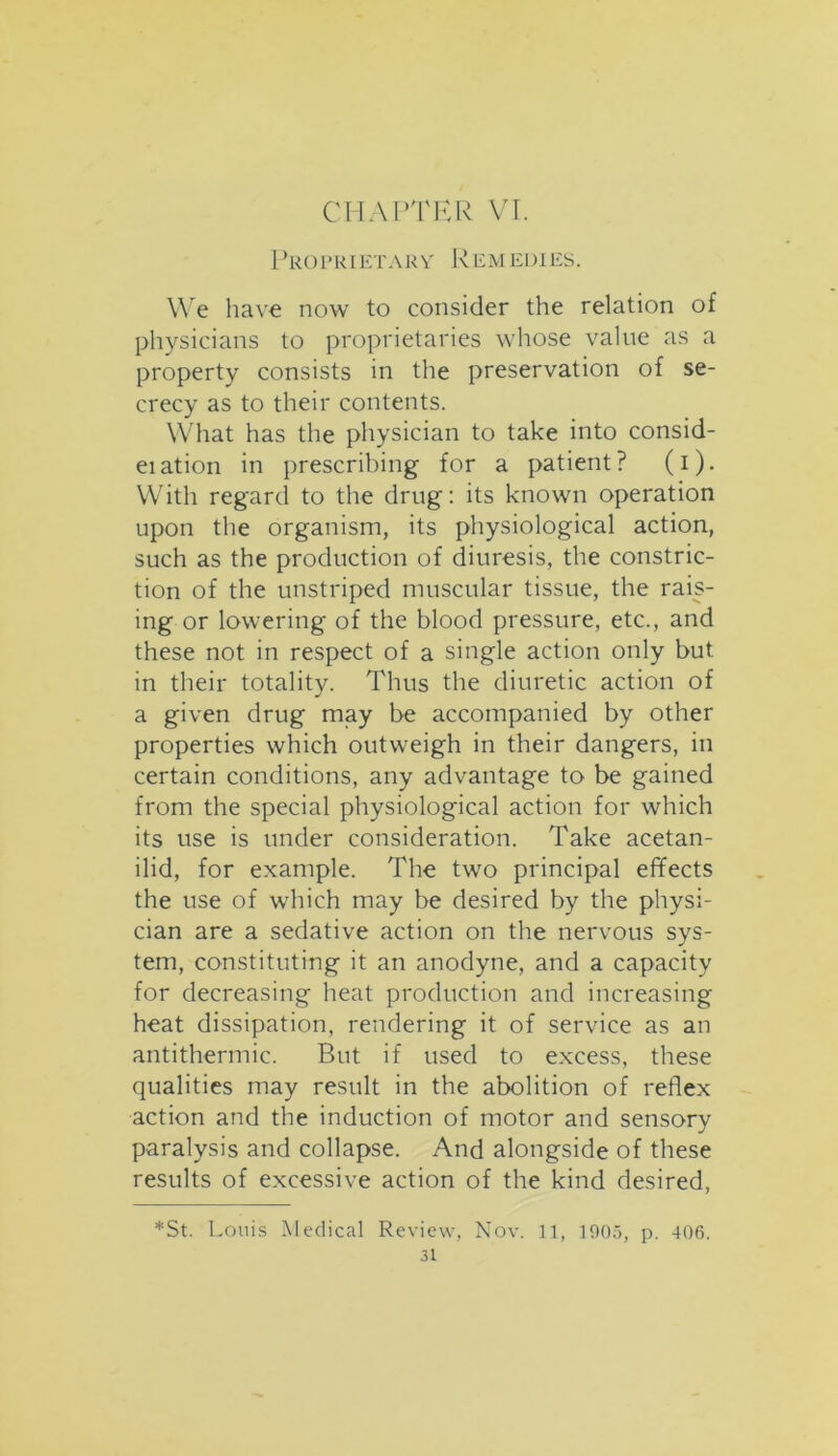 CHAPTER VI. Proprietary Remedies. We have now to consider the relation of physicians to proprietaries whose value as a property consists in the preservation of se- crecy as to their contents. What has the physician to take into consid- eiation in prescribing for a patient? (i). With regard to the drug: its known operation upon the organism, its physiological action, such as the production of diuresis, the constric- tion of the unstriped muscular tissue, the rais- ing or lowering of the blood pressure, etc., and these not in respect of a single action only but in their totality. Thus the diuretic action of a given drug may be accompanied by other properties which outweigh in their dangers, in certain conditions, any advantage to be gained from the special physiological action for which its use is under consideration. Take acetan- ilid, for example. The two principal effects the use of which may be desired by the physi- cian are a sedative action on the nervous sys- tem, constituting it an anodyne, and a capacity for decreasing heat production and increasing heat dissipation, rendering it of service as an antithermic. But if used to excess, these qualities may result in the abolition of reflex action and the induction of motor and sensory paralysis and collapse. And alongside of these results of excessive action of the kind desired, *St. Louis Medical Review, Nov. 11, 1905, p. 406.