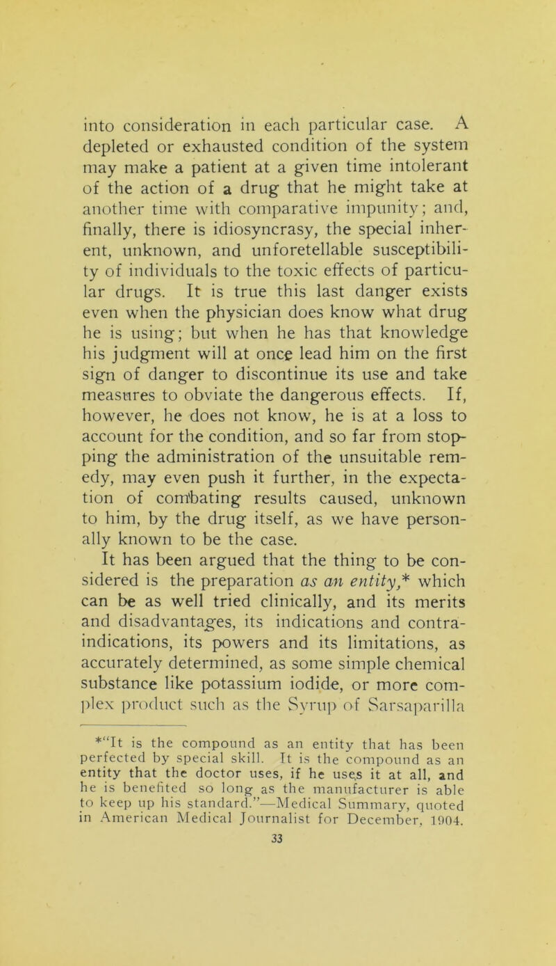 into consideration in each particular case. A depleted or exhausted condition of the system may make a patient at a given time intolerant of the action of a drug that he might take at another time with comparative impunity; and, finally, there is idiosyncrasy, the special inher- ent, unknown, and unforetellable susceptibili- ty of individuals to the toxic effects of particu- lar drugs. It is true this last danger exists even when the physician does know what drug he is using; but when he has that knowledge his judgment will at once lead him on the first sign of danger to discontinue its use and take measures to obviate the dangerous effects. If, however, he does not know, he is at a loss to account for the condition, and so far from stop- ping the administration of the unsuitable rem- edy, may even push it further, in the expecta- tion of combating results caused, unknown to him, by the drug itself, as we have person- ally known to be the case. It has been argued that the thing to be con- sidered is the preparation as an entity * which can be as well tried clinically, and its merits and disadvantages, its indications and contra- indications, its powers and its limitations, as accurately determined, as some simple chemical substance like potassium iodide, or more com- plex product such as the Syrup of Sarsaparilla *“It is the compound as an entity that has been perfected by special skill. It is the compound as an entity that the doctor uses, if he use.s it at all, and he is benefited so long as the manufacturer is able to keep up his standard.”—Medical Summary, quoted in American Medical Journalist for December, 1004.
