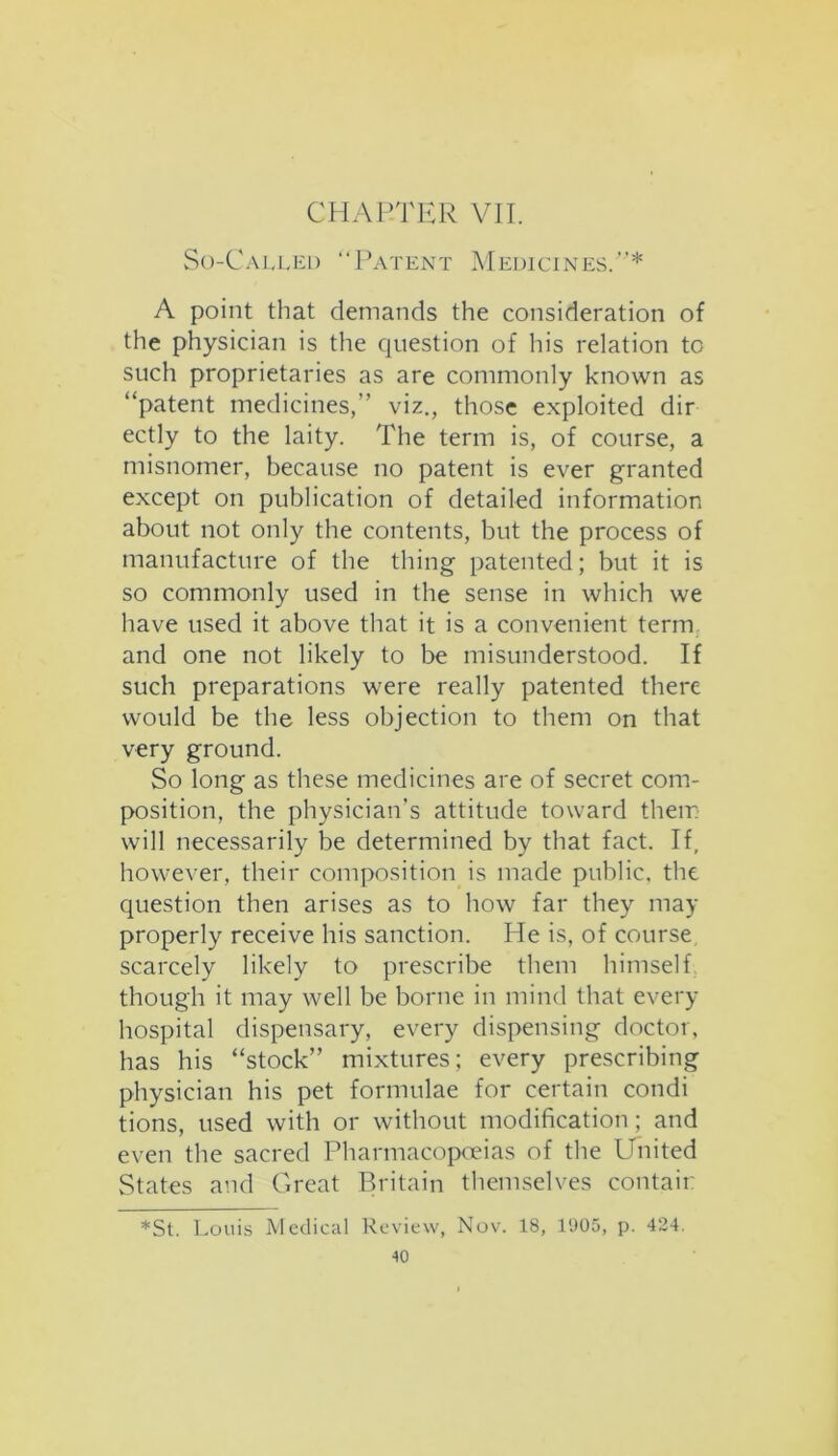 CHAPTER VII. So-Called “Patent Medicines.”* A point that demands the consideration of the physician is the question of his relation to such proprietaries as are commonly known as “patent medicines,” viz., those exploited dir ectly to the laity. The term is, of course, a misnomer, because no patent is ever granted except on publication of detailed information about not only the contents, but the process of manufacture of the thing patented; but it is so commonly used in the sense in which we have used it above that it is a convenient term and one not likely to be misunderstood. If such preparations were really patented there would be the less objection to them on that very ground. So long as these medicines are of secret com- position, the physician’s attitude toward them will necessarily be determined by that fact. If, however, their composition is made public, the question then arises as to how far they may properly receive his sanction. He is, of course scarcely likely to prescribe them himself though it may well be borne in mind that every hospital dispensary, every dispensing doctor, has his “stock” mixtures; every prescribing physician his pet formulae for certain condi tions, used with or without modification; and even the sacred Pharmacopoeias of the United States and Great Britain themselves contain *St. Louis Medical Review, Nov. 18, 1905, p. 424.