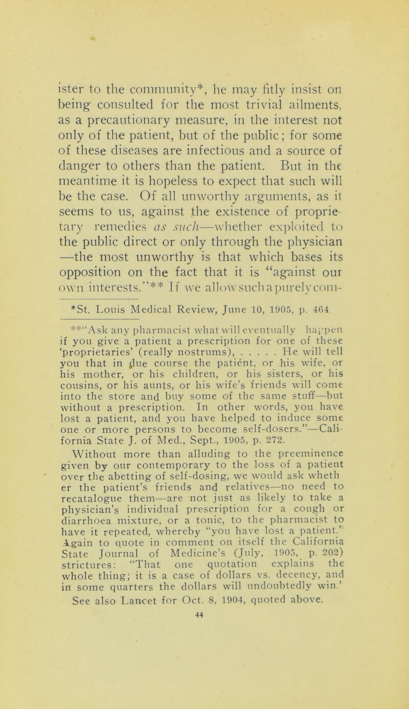 ister to the community*, lie may fitly insist on being consulted for the most trivial ailments, as a precautionary measure, in the interest not only of the patient, but of the public; for some of these diseases are infectious and a source of danger to others than the patient. But in the meantime it is hopeless to expect that such will be the case. Of all unworthy arguments, as it seems to us, against the existence of proprie tary remedies as such—whether exploited to the public direct or only through the physician —the most unworthy is that which bases its opposition on the fact that it is “against out own interests.”** If we allow such apurel veom- *St. Louis Medical Review, June 10, 1905, p. 4G4 **“Ask any pharmacist what will eventually happen if you give a patient a prescription for one of these ‘proprietaries’ (really nostrums), He will tell you that in jlue course the patient, or his wife, or his mother, or his children, or his sisters, or his cousins, or his aunts, or his wife’s friends will come into the store and buy some of the same stuff—but without a prescription. In other words, you have lost a patient, and you have helped to induce some one or more persons to become self-dosers.”—Cali- fornia State J. of Med., Sept., 1905, p. 272. Without more than alluding to the preeminence given by our contemporary to the loss of a patient over the abetting of self-dosing, we would ask wheth er the patient’s friends and relatives—no need to recatalogue them—are not just as likely to take a physician’s individual prescription for a cough or diarrhoea mixture, or a tonic, to the pharmacist to have it repeated, whereby “you have lost a patient.’ Again to quote in comment on itself the California State Journal of Medicine’s (July, 1905, p. 202) strictures: “That one quotation explains the whole thing; it is a case of dollars vs. decency, and in some quarters the dollars will undoubtedly win.’ See also Lancet for Oct. 8, 1904, quoted above.