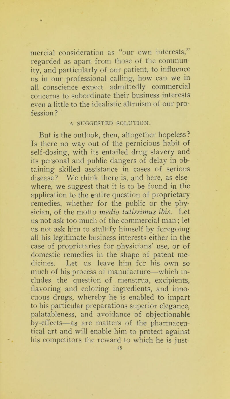 mercial consideration as “our own interests,” regarded as apart from those of the commun ity, and particularly of our patient, to influence us in our professional calling, how can we in all conscience expect admittedly commercial concerns to subordinate their business interests even a little to the idealistic altruism of our pro- fession ? A SUGGESTED SOLUTION. But is the outlook, then, altogether hopeless? Is there no way out of the pernicious habit of self-dosing, with its entailed drug slavery and its personal and public dangers of delay in ob- taining skilled assistance in cases of serious disease? We think there is, and here, as else- where, we suggest that it is to be found in the application to the entire question of proprietary remedies, whether for the public or the phy- sician, of the motto medio tutissimus ibis. Let us not ask too much of the commercial man ; let us not ask him to stultify himself by foregoing all his legitimate business interests either in the case of proprietaries for physicians’ use, or of domestic remedies in the shape of patent me- dicines. Let us leave him for his own so much of his process of manufacture—-which in- cludes the question of menstrua, excipients, flavoring and coloring ingredients, and inno- cuous drugs, whereby he is enabled to impart to his particular preparations superior elegance, palatableness, and avoidance of objectionable by-effects—as are matters of the pharmaceu- tical art and will enable him to protect against his competitors the reward to which he is just-