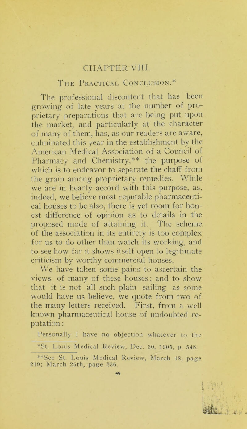 CHAPTER VIII. The Practical Conclusion.* The professional discontent that has been growing of late years at the number of pro- prietary preparations that are being put upon the market, and particularly at the character of many of them, has, as our readers are aware, culminated this year in the establishment by the American Medical Association of a Council of Pharmacy and Chemistry,** the purpose of which is to endeavor to separate the chaff from the grain among proprietary remedies. While we are in hearty accord with this purpose, as, indeed, we believe most reputable pharmaceuti- cal houses to be also, there is yet room for hon- est difference of opinion as to details in the proposed mode of attaining it. The scheme of the association in its entirety is too complex for us to do other than watch its working, and to see how far it shows itself open to legitimate criticism by worthy commercial houses. We have taken some pains to ascertain the views of many of these houses; and tO' show that it is not all such plain sailing as some would have us believe, we quote from two of the many letters received. First, from a well known pharmaceutical house of undoubted re- putation : Personally I have no objection whatever to the *St. Louis Medical Review, Dec. 30, 1905, p. 548. **See St. Louis Medical Review, March 18, page 219; March 25th, page 236. 49 i 'L. 4 1 . b •