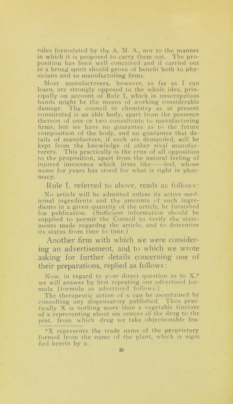rules formulated by the A. M. A., nor to the manner in which it is proposed to carry them out. The pro- position has been well conceived and if carried out in a broad spirit should prove of benefit both to phy- sicians and to manufacturing firms. Most manufacturers, however, as far as I can learn, arc strongly opposed to the whole idea, prin- cipally on account of Rule I, which in unscrupulous hands might be the means of working considerable damage. The council in chemistry as at present constituted is an able body, apart from the presence thereon of one or two consultants to manufacturing firms, but we have no guarantee as to the future composition of the body, and no guarantee that de- tails of manufacture, if such are demanded, will be kept from the knowledge of other rival manufac- turers. This practically is the crux of all opposition to the proposition, apart from the natural feeling of injured innocence which firms like- feel, whose name for years has stood for what is right in phar- macy. Rule I, referred to above, reads as follows: No article will be admitted unless its active med- icinal ingredients and the amounts of such ingre- dients in a given quantity of the article, be furnished for publication. (Sufficient information should be supplied to permit the Council to verify the state- ments made regardng the article, and to determine its status from time to time.) Another firm with which we were consider- ing' an advertisement, and to which we wrote asking for further details concerning one of their preparations, replied as follows: Now, in regard to your direct question as to X.* we will answer by first repeating our advertised for- mula [formula as advertised follows.] The therapeutic action of x can be ascertained by consulting any dispensatory published. Thus prac- tically X is nothing more than a vegetable tincture of x representing about six ounces of the drug to the pint, from which drug we take objectionable fea- *X represents the trade name of the proprietary formed from the name of the plant, which is signi fied herein by x. SO