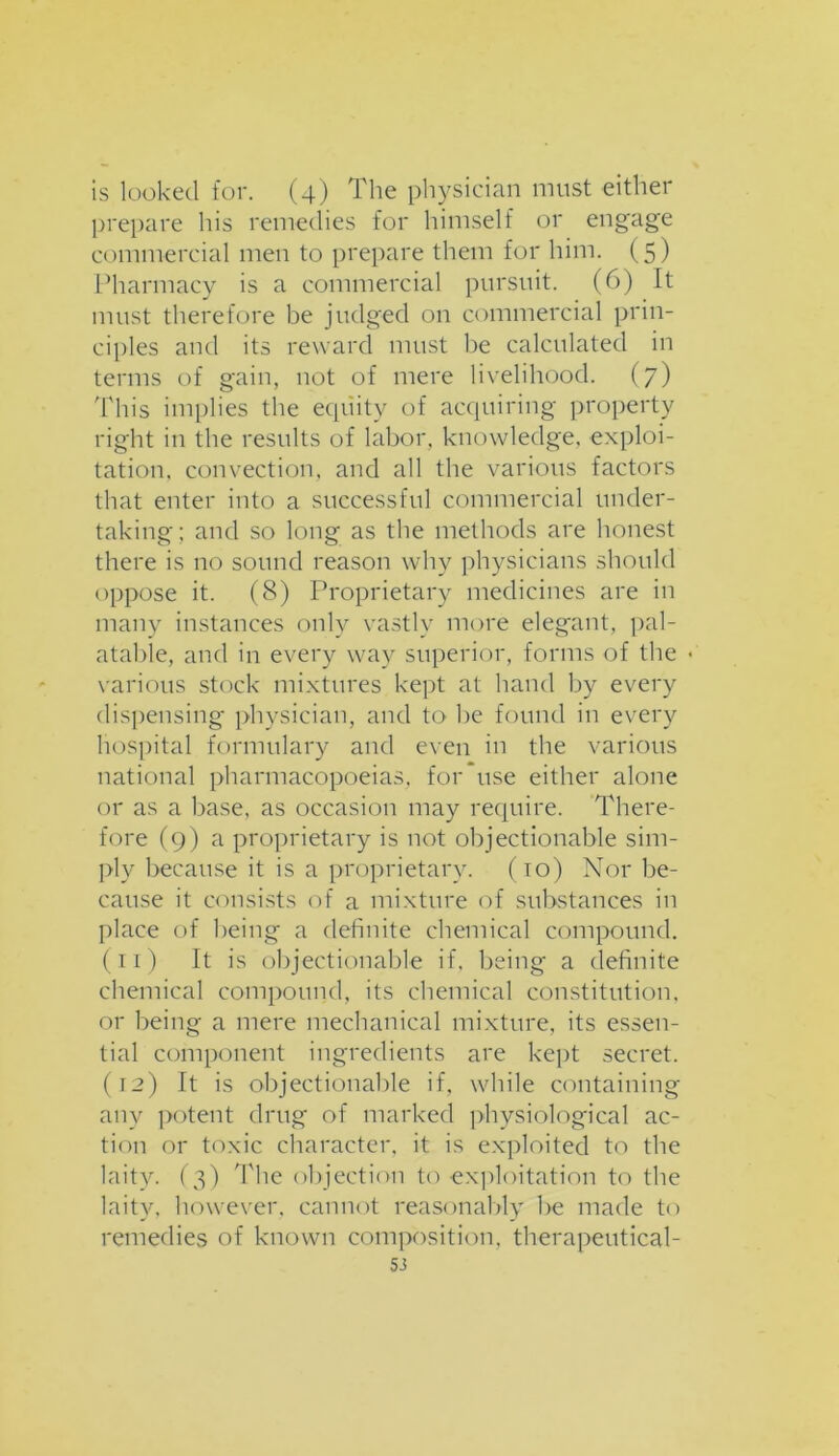 is looked for. (4) The physician must either prepare his remedies for himself or engage commercial men to prepare them for him. (5) Pharmacy is a commercial pursuit. (6) It must therefore be judged on commercial prin- ciples and its reward must be calculated in terms of gain, not of mere livelihood. (7) This implies the equity of acquiring property right in the results of labor, knowledge, exploi- tation, convection, and all the various factors that enter into a successful commercial under- taking; and so long as the methods are honest there is no sound reason why physicians should oppose it. (8) Proprietary medicines are in many instances only vastly more elegant, pal- atable, and in every way superior, forms of the ■ various stock mixtures kept at hand by every dispensing physician, and to he found in every hospital formulary and even in the various national pharmacopoeias, for use either alone or as a base, as occasion may require. There- fore (9) a proprietary is not objectionable sim- ply because it is a proprietary. (10) Nor be- cause it consists of a mixture of substances in place of being a definite chemical compound. (11) It is objectionable if. being a definite chemical compound, its chemical constitution, or being a mere mechanical mixture, its essen- tial component ingredients are kept secret. (12) It is objectionable if, while containing any potent drug of marked physiological ac- tion or toxic character, it is exploited to the laity. (3) 'The objection to exploitation to the laity, however, cannot reasonably be made to remedies of known composition, therapeutical-
