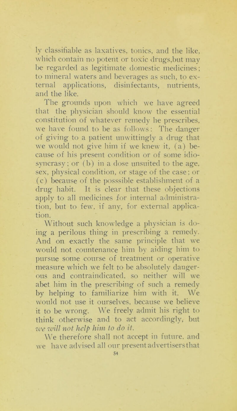 ly classifiable as laxatives, tonics, and the like, which contain no potent or toxic drugs,but may be regarded as legitimate domestic medicines; to mineral waters and beverages as such, to ex- ternal applications, disinfectants, nutrients, and the like. The grounds upon which we have agreed that the physician should know the essential constitution of whatever remedy he prescribes, we have found to he as follows: The danger of giving to a patient unwittingly a drug that we would not give him if we knew it. (a) be- cause of his present condition or of some idio- syncrasy; or (b) in a dose unsuited to the age. sex. physical condition, or stage of the case: or (c) because of the posssible establishment of a drug habit. It is clear that these objections apply to all medicines for internal administra- tion, but to few, if any, for external applica- tion. Without such knowledge a physician is do- ing a perilous thing in prescribing a remedy. And on exactly the same principle that we would not countenance him by aiding him to pursue some course of treatment or operative measure which we felt to be absolutely danger- ous and contraindicated, so neither will we abet him in the prescribing of such a remedy by helping to familiarize him with it. We would not use it ourselves, because we believe it to be wrong. We freely admit his right to think otherwise and to act accordingly, but we will not help him to do it. We therefore shall not accept in future, and we have advised all our present advertisers that