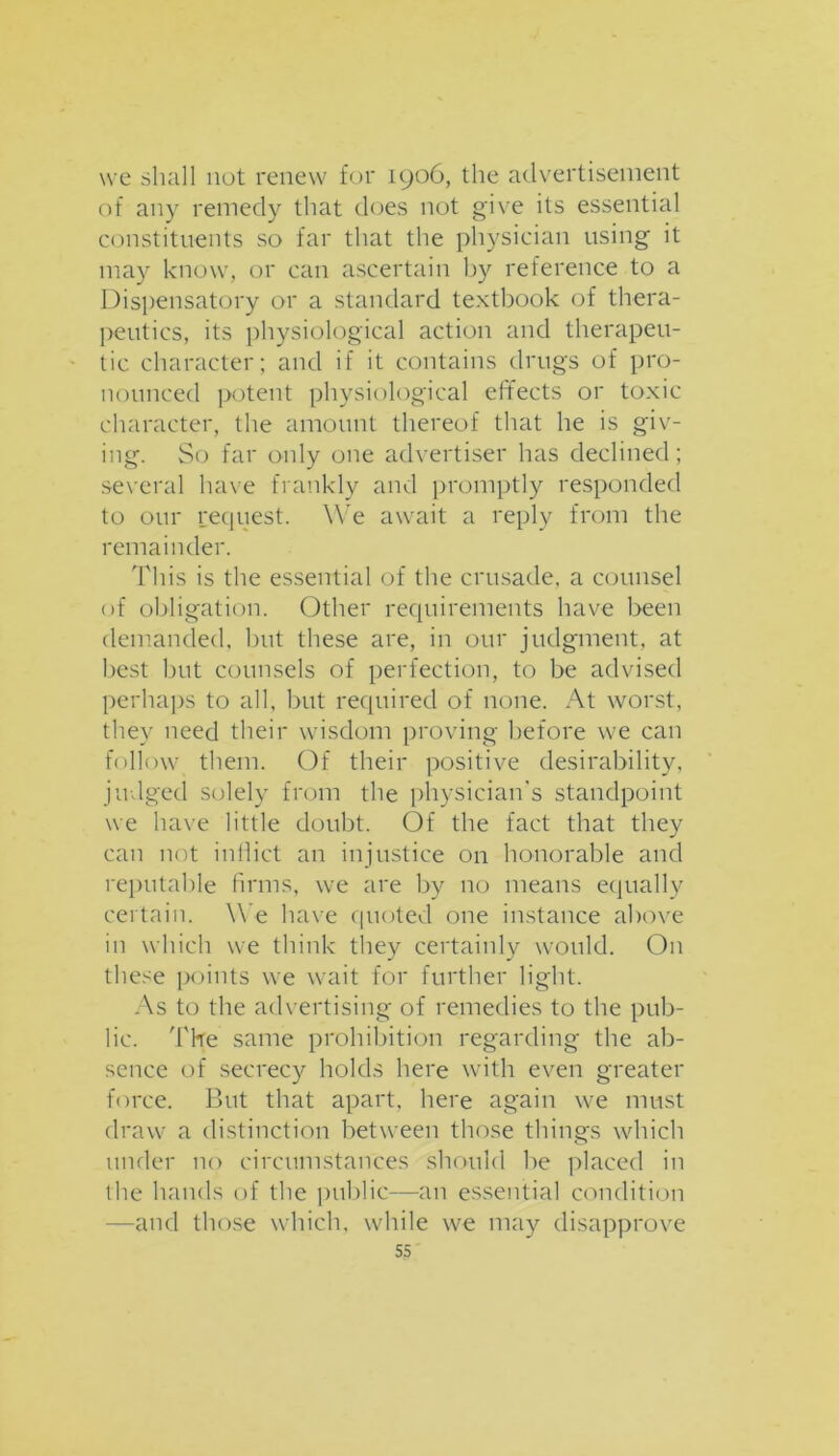 we shall not renew for 1906, the advertisement of any remedy that does not give its essential constituents so far that the physician using it may know, or can ascertain by reference to a Dispensatory or a standard textbook of thera- peutics, its physiological action and therapeu- tic character; and if it contains drugs of pro- nounced potent physiological effects or toxic character, the amount thereof that he is giv- ing. So far only one advertiser has declined; several have frankly and promptly responded to our request. We await a reply from the remainder. This is the essential of the crusade, a counsel of obligation. Other requirements have been demanded, but these are, in our judgment, at best but counsels of perfection, to be advised perhaps to all, but required of none. At worst, they need their wisdom proving before we can follow them. Of their positive desirability, judged solely from the physician's standpoint we have little doubt. Of the fact that they can not inflict an injustice on honorable and reputable firms, we are by no means equally certain. We have quoted one instance above in which we think they certainly would. On these points we wait for further light. As to the advertising of remedies to the pub- lic. Tire same prohibition regarding the ab- sence of secrecy holds here with even greater force. But that apart, here again we must draw a distinction between those things which under no circumstances should be placed in the hands of the public—an essential condition —and those which, while we may disapprove