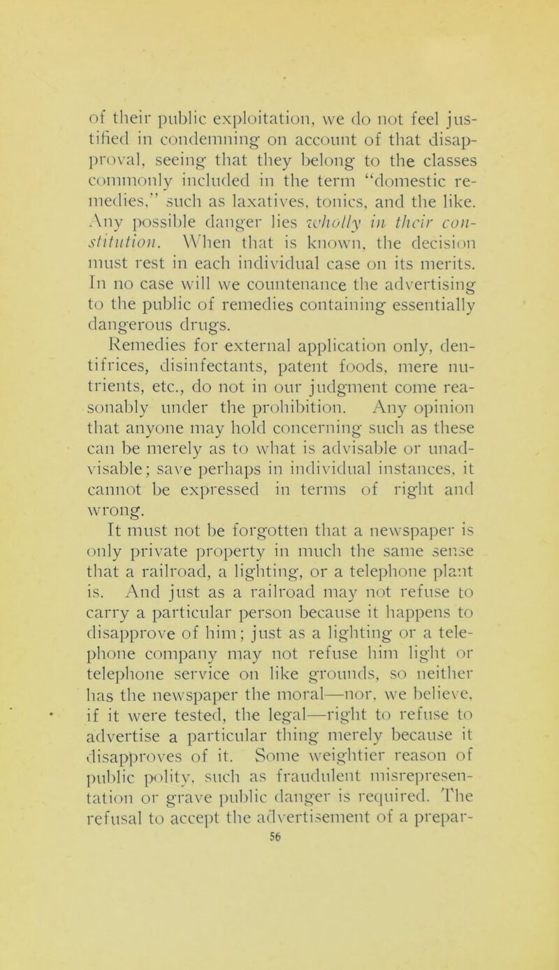 of their public exploitation, we do not feel jus- tified in condemning on account of that disap- proval, seeing that they belong to the classes commonly included in the term “domestic re- medies,'’ such as laxatives, tonics, and the like. Any possible danger lies zvholly in their con- stitution. When that is known, the decision must rest in each individual case on its merits. In no case will we countenance the advertising to the public of remedies containing essentially dangerous drugs. Remedies for external application only, den- tifrices, disinfectants, patent foods, mere nu- trients, etc., do not in our judgment come rea- sonably under the prohibition. Any opinion that anyone may hold concerning such as these can be merely as to what is advisable or unad- visable; save perhaps in individual instances, it cannot be expressed in terms of right and wrong. It must not be forgotten that a newspaper is only private property in much the same sense that a railroad, a lighting, or a telephone plant is. And just as a railroad may not refuse to carry a particular person because it happens to disapprove of him; just as a lighting or a tele- phone company may not refuse him light or telephone service on like grounds, so neither has the newspaper the moral—nor, we believe, if it were tested, the legal—right to refuse to advertise a particular thing merely because it disapproves of it. Some weightier reason of public polity, such as fraudulent misrepresen- tation or grave public danger is required. The refusal to accept the advertisement of a prepar-