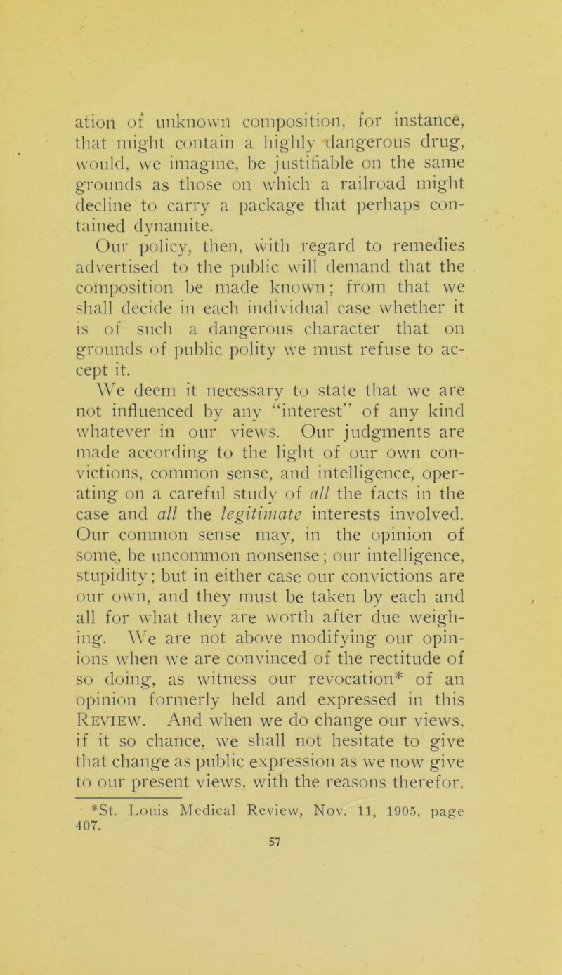 ation of unknown composition, for instance, that might contain a highly dangerous drug, would, we imagine, be justifiable on the same grounds as those on which a railroad might decline to carry a package that perhaps con- tained dynamite. Our policy, then, with regard to remedies advertised to the public will demand that the composition be made known; from that we shall decide in each individual case whether it is of such a dangerous character that on grounds of public polity we must refuse to ac- cept it. We deem it necessary to state that we are not influenced by any “interest of any kind whatever in our views. Our judgments are made according to the light of our own con- victions, common sense, and intelligence, oper- ating on a careful study of all the facts in the case and all the legitimate interests involved. Our common sense may, in the opinion of some, be uncommon nonsense; our intelligence, stupidity; but in either case our convictions are our own, and they must be taken by each and all for what they are worth after due weigh- ing. We are not above modifying our opin- ions when we are convinced of the rectitude of so doing, as witness our revocation* of an opinion formerly held and expressed in this Review. And when we do change our views, if it so chance, we shall not hesitate to give that change as public expression as we now give to our present views, with the reasons therefor. *St. Louis Medical Review, Nov. 11, 190.r>, page 407.