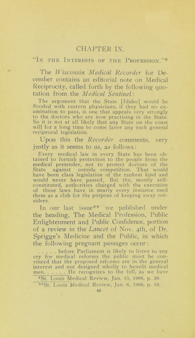 CHAPTER IX. “In the Interests of the Profession.”* The Wisconsin Medical Recorder for De- cember contains an editorial note on Medical Reciprocity, called forth by the following- quo- tation from the Medical Sentinel: The argument that the State lIdaho] would be flooded with eastern physicians, if they had no ex- amination to pass, is one that appeals very strongly to the doctors who are now practising in the State. So it is not at all likely that any State on the coast will for a long time to come favor any such general reciprocal legislation. Upon this the Recorder comments, very justly as it seems to us, as follows: Every medical law in every State has been ob- tained to furnish protection to the people from the medical pretender, not to protect doctors of the State against outside competition. That would have been class legislation of the rankest kind and would never have passed. But the, mostly self- constituted, authorities charged with the execution of these laws have in nearly every instance used them as a club for the purpose of keeping away out- siders. In our last issue** we published under the heading, The Medical Profession, Public Enlightenment and Public Confidence, portion of a review in the Lancet of Nov. 4th, of Dr. Sprigge’s Medicine and the Public, in which the following pregnant passages occur: before Parliament is likely to listen to any cry for medical reforms the public must be con- vinced that the proposed reforms are in the general interest and not designed wholly to benefit medical men He recognizes to the full, as we have *St. Louis Medical Review, Jan. Ill, 1000, p. 30. **St. Louis Medical Review, Jan. 0. 1906, p. 19. b0