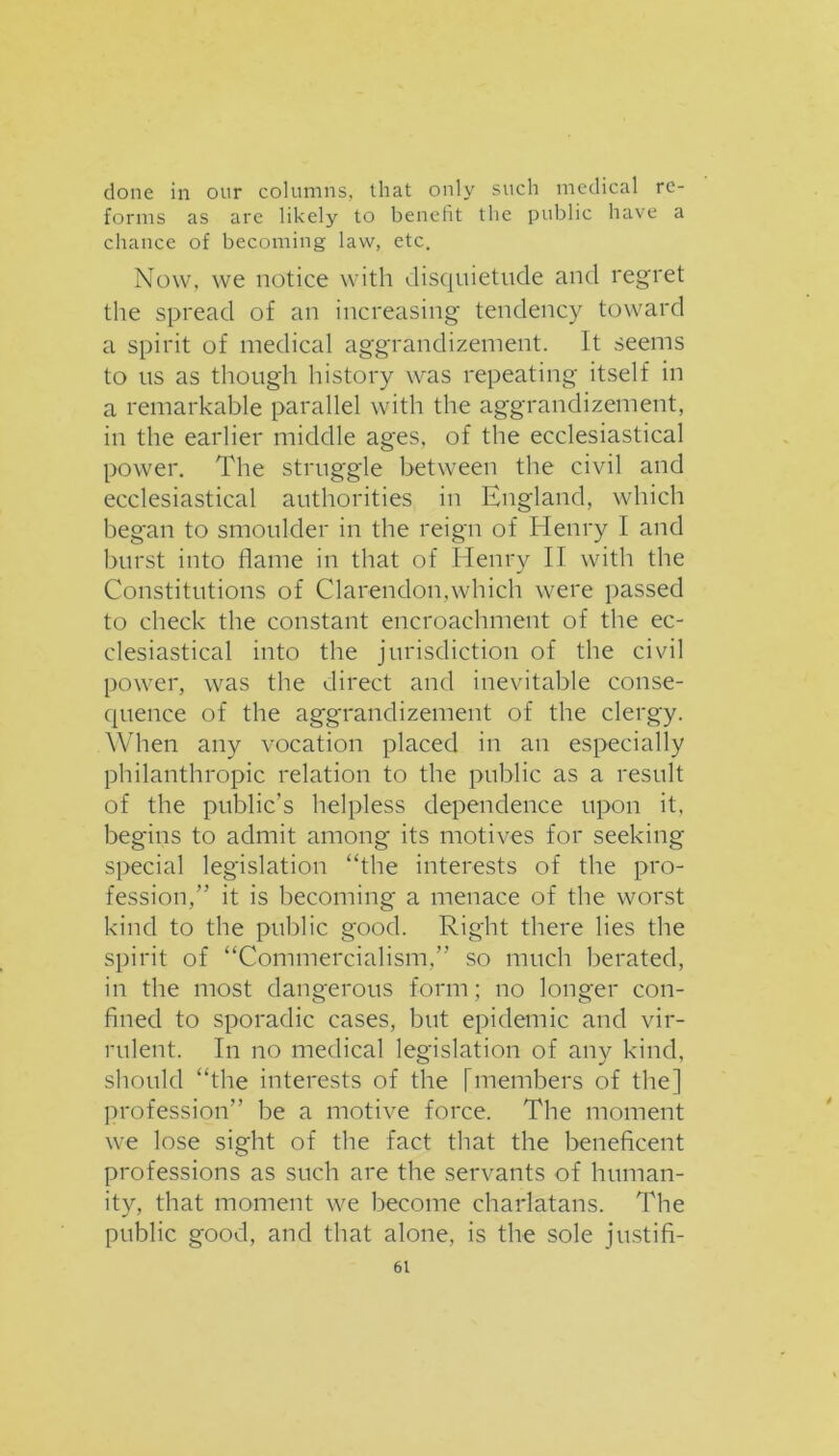 done in our columns, that only such medical re- forms as are likely to benefit the public have a chance of becoming law, etc. Now, we notice with disquietude and regret the spread of an increasing tendency toward a spirit of medical aggrandizement. It seems to ns as though history was repeating itself in a remarkable parallel with the aggrandizement, in the earlier middle ages, of the ecclesiastical power. The struggle between the civil and ecclesiastical authorities in England, which beg'an to smoulder in the reign of Henry I and burst into flame in that of Henry II with the Constitutions of Clarendon,which were passed to check the constant encroachment of the ec- clesiastical into the jurisdiction of the civil power, was the direct and inevitable conse- quence of the aggrandizement of the clergy. When any vocation placed in an especially philanthropic relation to the public as a result of the public’s helpless dependence upon it, begins to admit among its motives for seeking special legislation “the interests of the pro- fession,” it is becoming a menace of the worst kind to the public good. Right there lies the spirit of “Commercialism.” so much berated, in the most dangerous form; no longer con- fined to sporadic cases, but epidemic and vir- rulent. In no medical legislation of any kind, should “the interests of the [members of the] profession” be a motive force. The moment we lose sight of the fact that the beneficent professions as such are the servants of human- ity, that moment we become charlatans. The public good, and that alone, is the sole justifi-