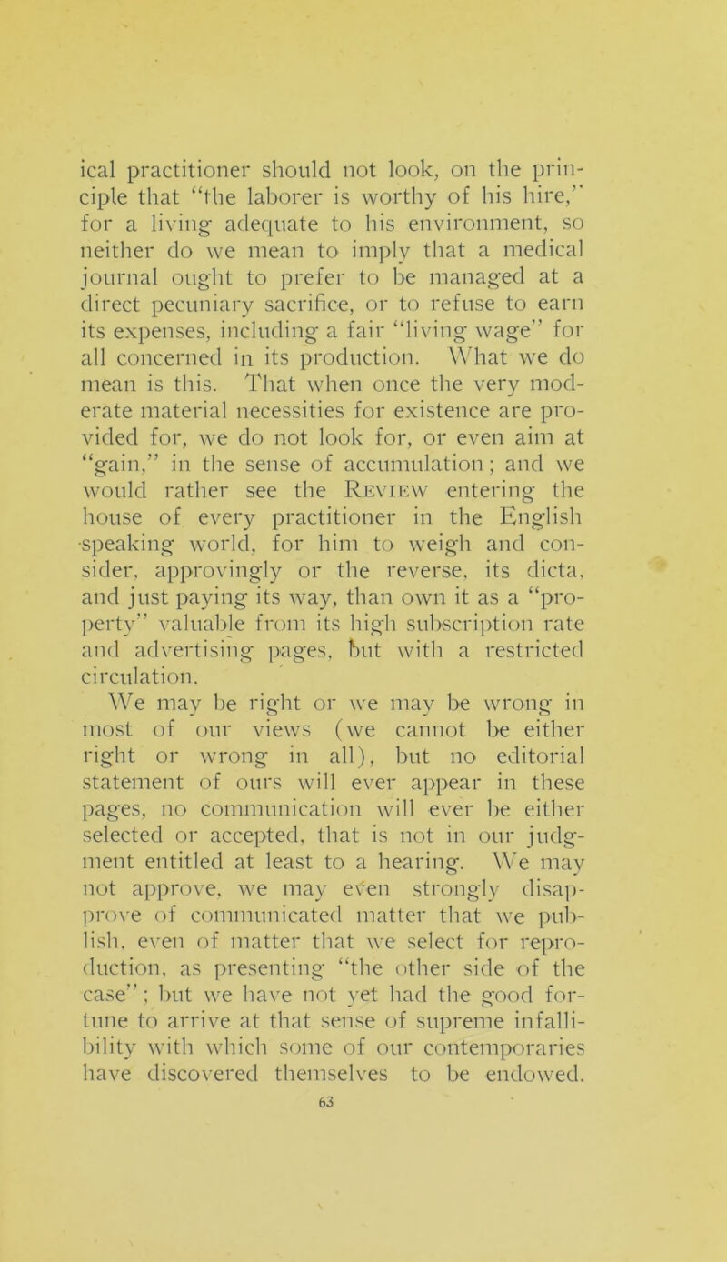 ical practitioner should not look, on the prin- ciple that “the laborer is worthy of his hire/' for a living adequate to his environment, so neither do we mean to imply that a medical journal ought to prefer to be managed at a direct pecuniary sacrifice, or to refuse to earn its expenses, including- a fair “living wage” for all concerned in its production. What we do mean is this. That when once the very mod- erate material necessities for existence are pro- vided for, we do not look for, or even aim at “gain,” in the sense of accumulation; and we would rather see the Review entering the house of every practitioner in the English ■speaking world, for him to weigh and con- sider, approvingly or the reverse, its dicta, and just paying its way, than own it as a “pro- perty” valuable from its high subscription rate and advertising pages, but with a restricted circulation. We may he right or we may be wrong in most of our views (we cannot be either right or wrong in all), but no editorial statement of ours will ever appear in these pages, no communication will ever be either selected or accepted, that is not in our judg- ment entitled at least to a hearing. We may not approve, we may etfen strongly disap- prove of communicated matter that we pub- lish. even of matter that we select for repro- duction. as presenting- “the other side of the case”; but we have not yet had the good for- tune to arrive at that sense of supreme infalli- bility with which some of our contemporaries have discovered themselves to be endowed.