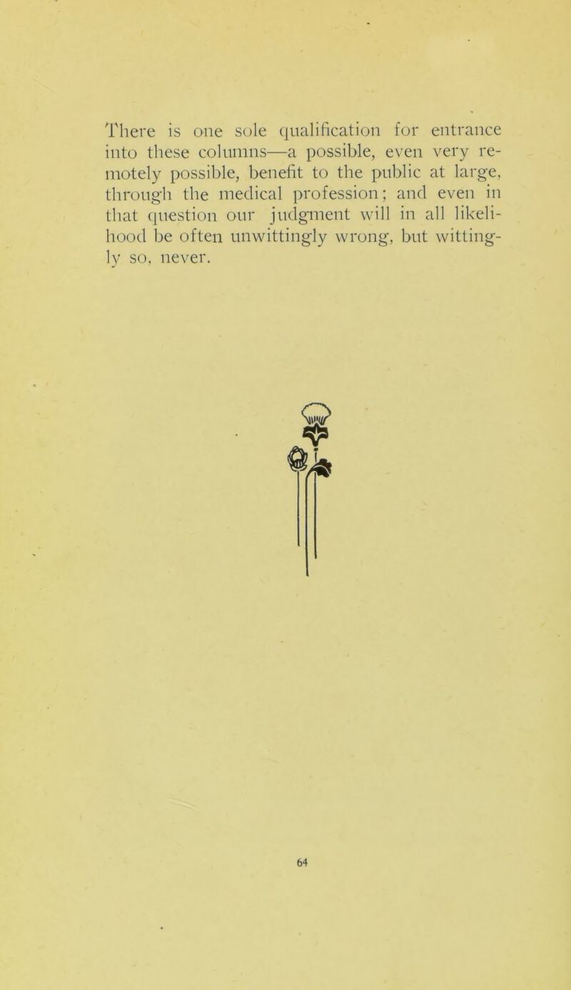 There is one sole qualification for entrance into these columns—a possible, even very re- motely possible, benefit to the public at large, through the medical profession; and even in that question our judgment will in all likeli- hood be often unwittingly wrong, but witting- ly so, never.