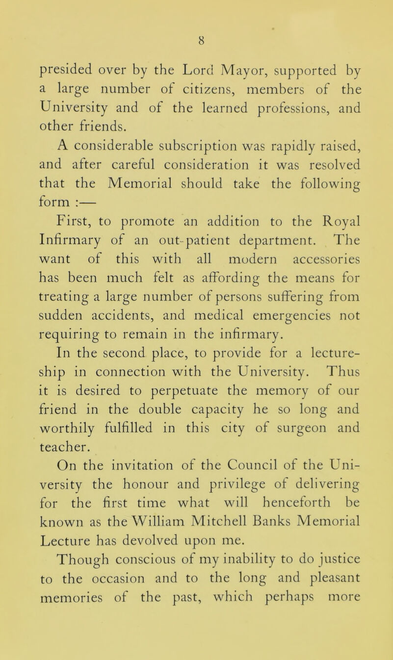 presided over by the Lord Mayor, supported by a large number of citizens, members of the University and of the learned professions, and other friends. A considerable subscription was rapidly raised, and after careful consideration it was resolved that the Memorial should take the following form :— First, to promote an addition to the Royal Infirmary of an out-patient department. The want of this with all modern accessories has been much felt as affording the means for treating a large number of persons suffering from sudden accidents, and medical emergencies not requiring to remain in the infirmary. In the second place, to provide for a lecture- ship in connection with the University. Thus it is desired to perpetuate the memory of our friend in the double capacity he so long and worthily fulfilled in this city of surgeon and teacher. On the invitation of the Council of the Uni- versity the honour and privilege of delivering for the first time what will henceforth be known as the William Mitchell Banks Memorial Lecture has devolved upon me. Though conscious of my inability to do justice to the occasion and to the long and pleasant memories of the past, which perhaps more