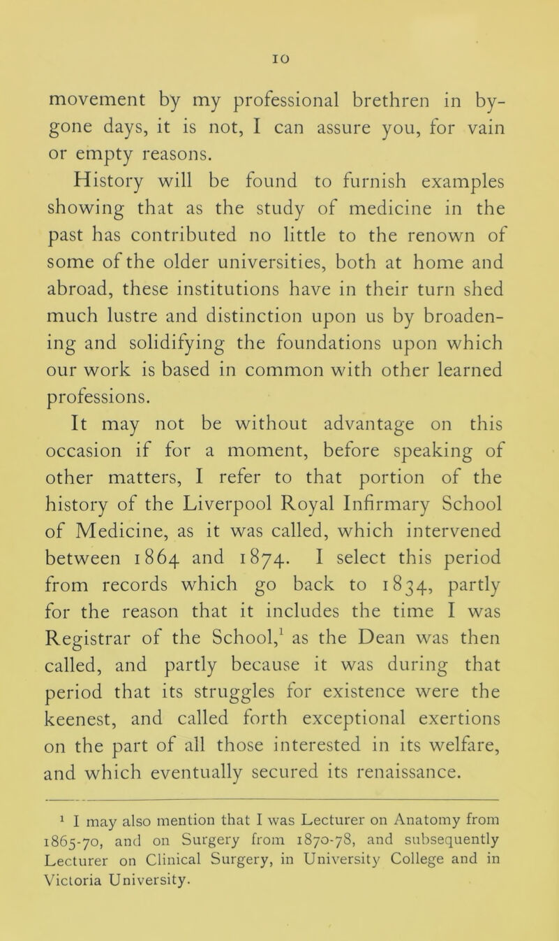 IO movement by my professional brethren in by- gone days, it is not, I can assure you, for vain or empty reasons. History will be found to furnish examples showing that as the study of medicine in the past has contributed no little to the renown of some of the older universities, both at home and abroad, these institutions have in their turn shed much lustre and distinction upon us by broaden- ing and solidifying the foundations upon which our work is based in common with other learned professions. It may not be without advantage on this occasion if for a moment, before speaking of other matters, I refer to that portion of the history of the Liverpool Royal Infirmary School of Medicine, as it was called, which intervened between 1864 and 1874. I select this period from records which go back to 1834, partly for the reason that it includes the time I was Registrar of the School,1 as the Dean was then called, and partly because it was during that period that its struggles for existence were the keenest, and called forth exceptional exertions on the part of all those interested in its welfare, and which eventually secured its renaissance. 1 I may also mention that I was Lecturer on Anatomy from 1865-70, and on Surgery from 1870-78, and subsequently Lecturer on Clinical Surgery, in University College and in Victoria University.