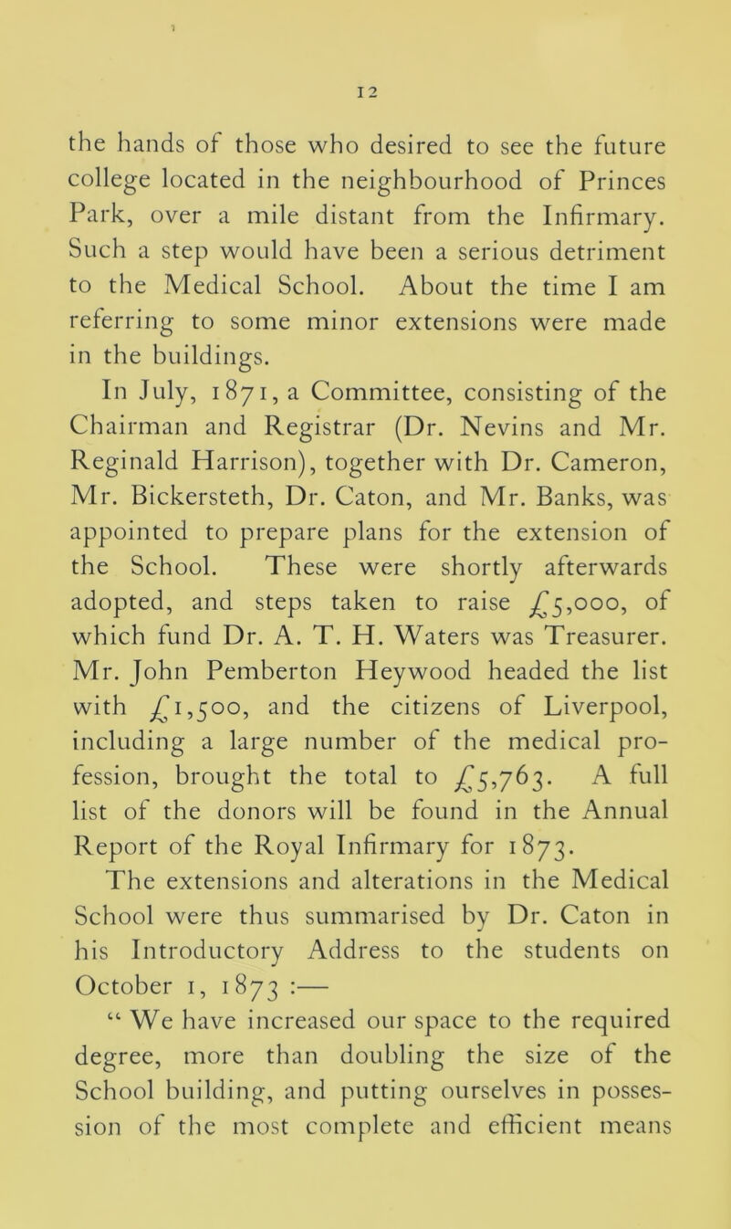 the hands of those who desired to see the future college located in the neighbourhood of Princes Park, over a mile distant from the Infirmary. Such a step would have been a serious detriment to the Medical School. About the time I am referring to some minor extensions were made in the buildings. In July, 1871, a Committee, consisting of the Chairman and Registrar (Dr. Nevins and Mr. Reginald Harrison), together with Dr. Cameron, Mr. Bickersteth, Dr. Caton, and Mr. Banks, was appointed to prepare plans for the extension of the School. These were shortly afterwards adopted, and steps taken to raise £5,000, of which fund Dr. A. T. H. Waters was Treasurer. Mr. John Pemberton Heywood headed the list with £1,500, and the citizens of Liverpool, including a large number of the medical pro- fession, brought the total to £5,763. A full list of the donors will be found in the Annual Report of the Royal Infirmary for 1873. The extensions and alterations in the Medical School were thus summarised by Dr. Caton in his Introductory Address to the students on October 1, 1 873 :— “We have increased our space to the required degree, more than doubling the size of the School building, and putting ourselves in posses- sion of the most complete and efficient means