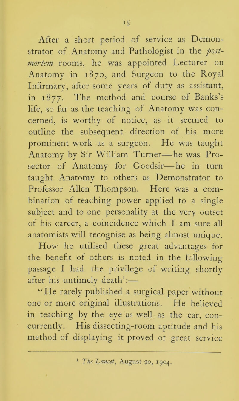 After a short period of service as Demon- strator of Anatomy and Pathologist in the post- mortem rooms, he was appointed Lecturer on Anatomy in 1870, and Surgeon to the Royal Infirmary, after some years of duty as assistant, in 1877. The method and course of Banks’s life, so far as the teaching of Anatomy was con- cerned, is worthy of notice, as it seemed to outline the subsequent direction of his more prominent work as a surgeon. He was taught Anatomy by Sir William Turner—he was Pro- sector of Anatomy for Goodsir—he in turn taught Anatomy to others as Demonstrator to Professor Allen Thompson. Here was a com- bination of teaching power applied to a single subject and to one personality at the very outset of his career, a coincidence which I am sure all anatomists will recognise as being almost unique. H ow he utilised these great advantages for the benefit of others is noted in the following passage I had the privilege of writing shortly after his untimely death1:— “He rarely published a surgical paper without one or more original illustrations. He believed in teaching by the eye as well as the ear, con- currently. His dissecting-room aptitude and his method of displaying it proved ot great service 1 The Lancet, August 20, 1904.