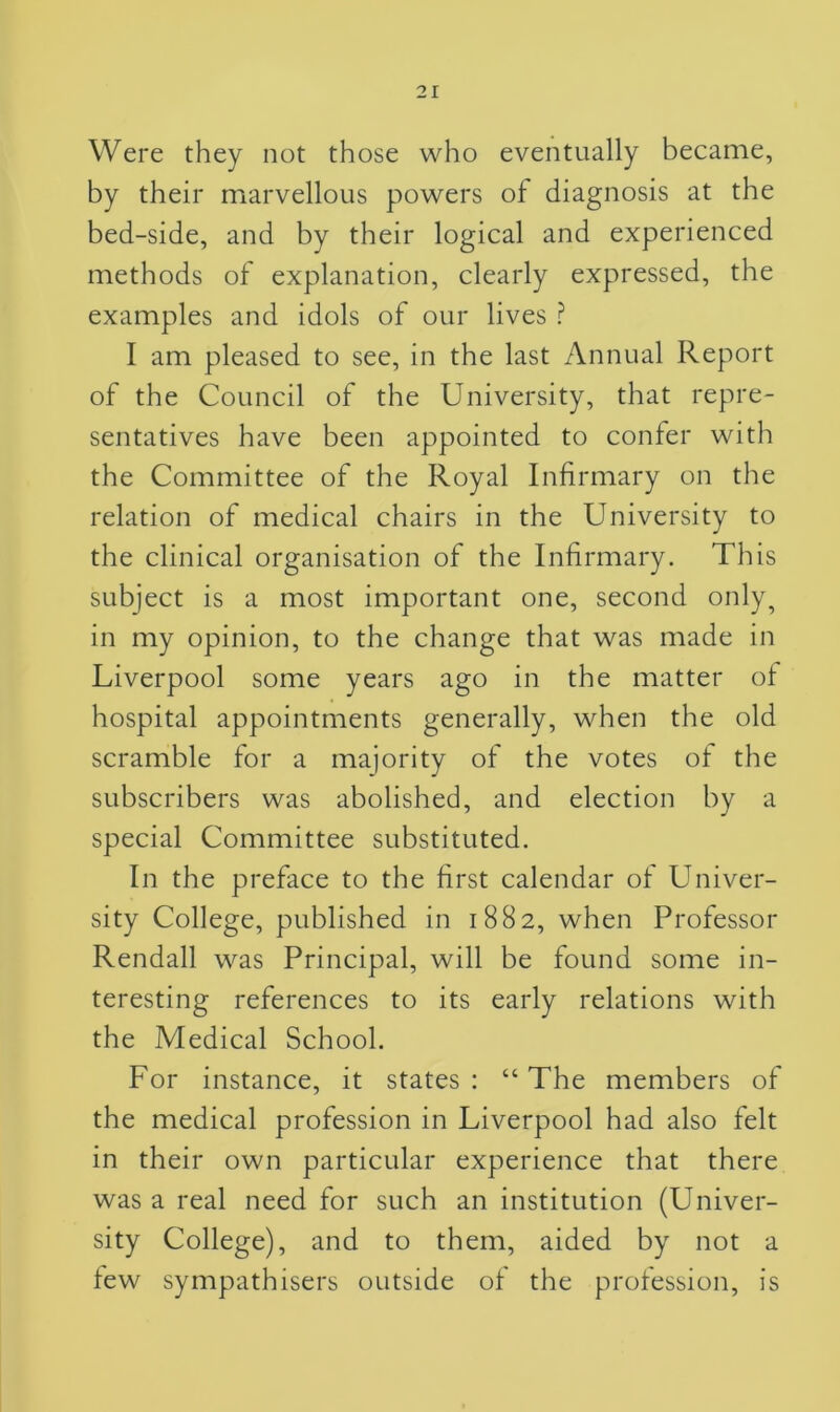 Were they not those who eventually became, by their marvellous powers of diagnosis at the bed-side, and by their logical and experienced methods of explanation, clearly expressed, the examples and idols of our lives ? I am pleased to see, in the last Annual Report of the Council of the University, that repre- sentatives have been appointed to confer with the Committee of the Royal Infirmary on the relation of medical chairs in the University to the clinical organisation of the Infirmary. This subject is a most important one, second only, in my opinion, to the change that was made in Liverpool some years ago in the matter of hospital appointments generally, when the old scramble for a majority of the votes of the subscribers was abolished, and election by a special Committee substituted. In the preface to the first calendar of Univer- sity College, published in 1882, when Professor Rendall was Principal, will be found some in- teresting references to its early relations with the Medical School. For instance, it states : “ The members of the medical profession in Liverpool had also felt in their own particular experience that there was a real need for such an institution (Univer- sity College), and to them, aided by not a few sympathisers outside of the profession, is