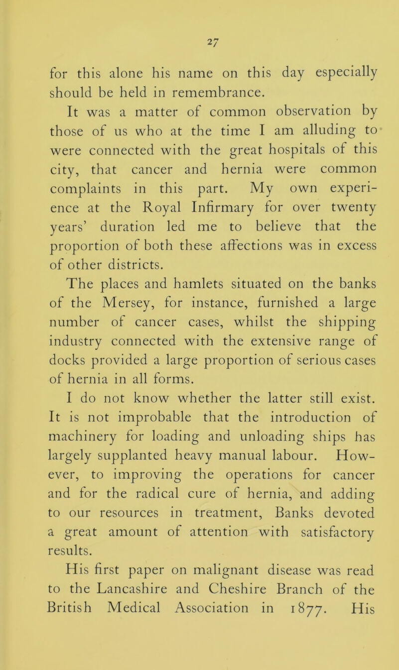 for this alone his name on this day especially should be held in remembrance. It was a matter of common observation by those of us who at the time I am alluding to were connected with the great hospitals of this city, that cancer and hernia were common complaints in this part. My own experi- ence at the Royal Infirmary for over twenty years’ duration led me to believe that the proportion of both these affections was in excess of other districts. The places and hamlets situated on the banks of the Mersey, for instance, furnished a large number of cancer cases, whilst the shipping industry connected with the extensive range of docks provided a large proportion of serious cases of hernia in all forms. I do not know whether the latter still exist. It is not improbable that the introduction of machinery for loading and unloading ships has largely supplanted heavy manual labour. How- ever, to improving the operations for cancer and for the radical cure of hernia, and adding to our resources in treatment, Banks devoted a great amount of attention with satisfactory results. H is first paper on malignant disease was read to the Lancashire and Cheshire Branch of the British Medical Association in 1877. His