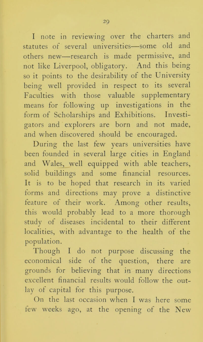 I note in reviewing over the charters and statutes of several universities—some old and others new—research is made permissive, and not like Liverpool, obligatory. And this being so it points to the desirability of the University being well provided in respect to its several Faculties with those valuable supplementary means for following up investigations in the form of Scholarships and Exhibitions. Investi- gators and explorers are born and not made, and when discovered should be encouraged. During the last few years universities have been founded in several large cities in England and Wales, well equipped with able teachers, solid buildings and some financial resources. It is to be hoped that research in its varied forms and directions may prove a distinctive feature of their work. Among other results, this would probably lead to a more thorough study of diseases incidental to their different localities, with advantage to the health of the population. Though I do not purpose discussing the economical side of the question, there are grounds for believing that in many directions excellent financial results would follow the out- lay of capital for this purpose. On the last occasion when I was here some few weeks ago, at the opening of the New