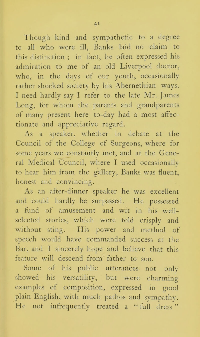 Though kind and sympathetic to a degree to all who were ill, Banks laid no claim to this distinction ; in fact, he often expressed his admiration to me of an old Liverpool doctor, who, in the days of our youth, occasionally rather shocked society by his Abernethian ways. I need hardly say I refer to the late Mr. James Long, for whom the parents and grandparents of many present here to-day had a most affec- tionate and appreciative regard. As a speaker, whether in debate at the Council of the College of Surgeons, where for some years we constantly met, and at the Gene- ral Medical Council, where I used occasionally to hear him from the gallery, Banks was fluent, honest and convincing. As an after-dinner speaker he was excellent and could hardly be surpassed. He possessed a fund of amusement and wit in his well- selected stories, which were told crisply and without sting. His power and method of speech would have commanded success at the Bar, and I sincerely hope and believe that this feature will descend from father to son. Some of his public utterances not only showed his versatility, but were charming examples of composition, expressed in good plain English, with much pathos and sympathy. He not infrequently treated a “full dress”