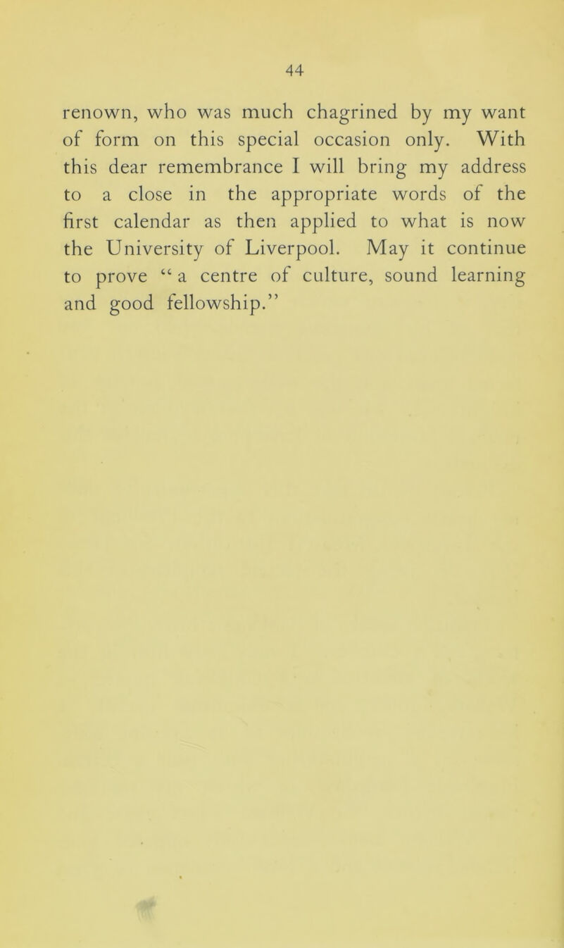 renown, who was much chagrined by my want of form on this special occasion only. With this dear remembrance I will bring my address to a close in the appropriate words of the first calendar as then applied to what is now the University of Liverpool. May it continue to prove “ a centre of culture, sound learning and good fellowship.”