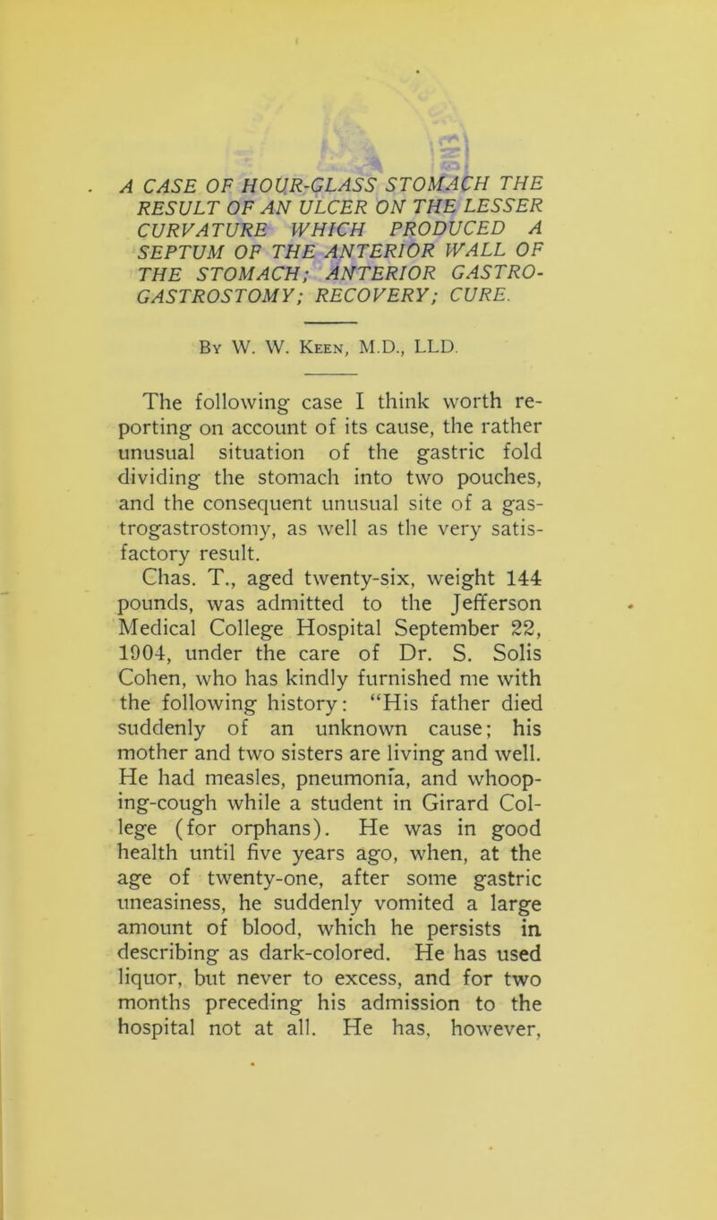 RESULT OF AN ULCER ON THE LESSER CURVATURE WHICH PRODUCED A SEPTUM OF THE ANTERIOR WALL OF THE STOMACH; ANTERIOR GASTRO- GASTROSTOMY; RECOVERY; CURE. By W. W. Keen, M.D., LLD. The following case I think worth re- porting on account of its cause, the rather unusual situation of the gastric fold dividing the stomach into two pouches, and the consequent unusual site of a gas- trogastrostomy, as well as the very satis- factory result. Chas. T., aged twenty-six, weight 144 pounds, was admitted to the Jefferson Medical College Hospital September 22, 1904, under the care of Dr. S. Solis Cohen, who has kindly furnished me with the following history: “His father died suddenly of an unknown cause; his mother and two sisters are living and well. He had measles, pneumonia, and whoop- ing-cough while a student in Girard Col- lege (for orphans). He was in good health until five years ago, when, at the age of twenty-one, after some gastric uneasiness, he suddenly vomited a large amount of blood, which he persists in describing as dark-colored. He has used liquor, but never to excess, and for two months preceding his admission to the hospital not at all. He has, however,