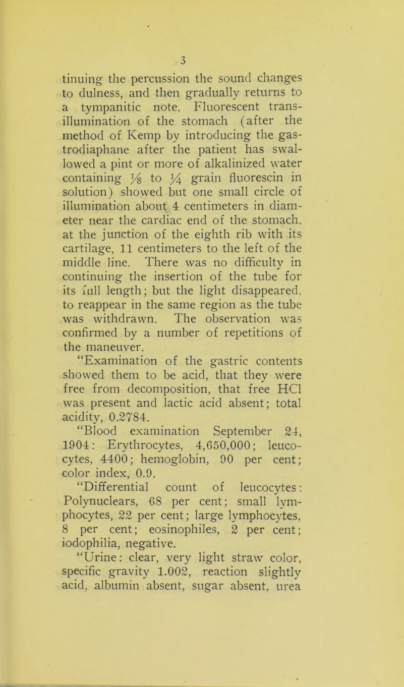tinning the percussion the sound changes to dulness, and then gradually returns to a tympanitic note. Fluorescent trans- illumination of the stomach (after the method of Kemp by introducing the gas- trodiaphane after the patient has swal- lowed a pint or more of alkalinized water containing ^ to Ft grain fluorescin in solution) showed but one small circle of illumination about 4 centimeters in diam- eter near the cardiac end of the stomach, at the junction of the eighth rib with its cartilage, 11 centimeters to the left of the middle line. There was no difficulty in continuing the insertion of the tube for its full length; but the light disappeared, to reappear in the same region as the tube was withdrawn. The observation was confirmed by a number of repetitions of the maneuver. “Examination of the gastric contents showed them to be acid, that they were free from decomposition, that free HC1 was present and lactic acid absent; total acidity, 0.2784. “Blood examination September 24, 1904: Erythrocytes, 4,050,000; leuco- cytes, 4400; hemoglobin, 90 per cent; color index, 0.9. “Differential count of leucocytes: Polynuclears, 08 per cent; small lym- phocytes, 22 per cent; large lymphocytes, 8 per cent; eosinophiles, 2 per cent; iodophilia, negative. “Urine: clear, very light straw color, specific gravity 1.002, reaction slightly acid, albumin absent, sugar absent, urea