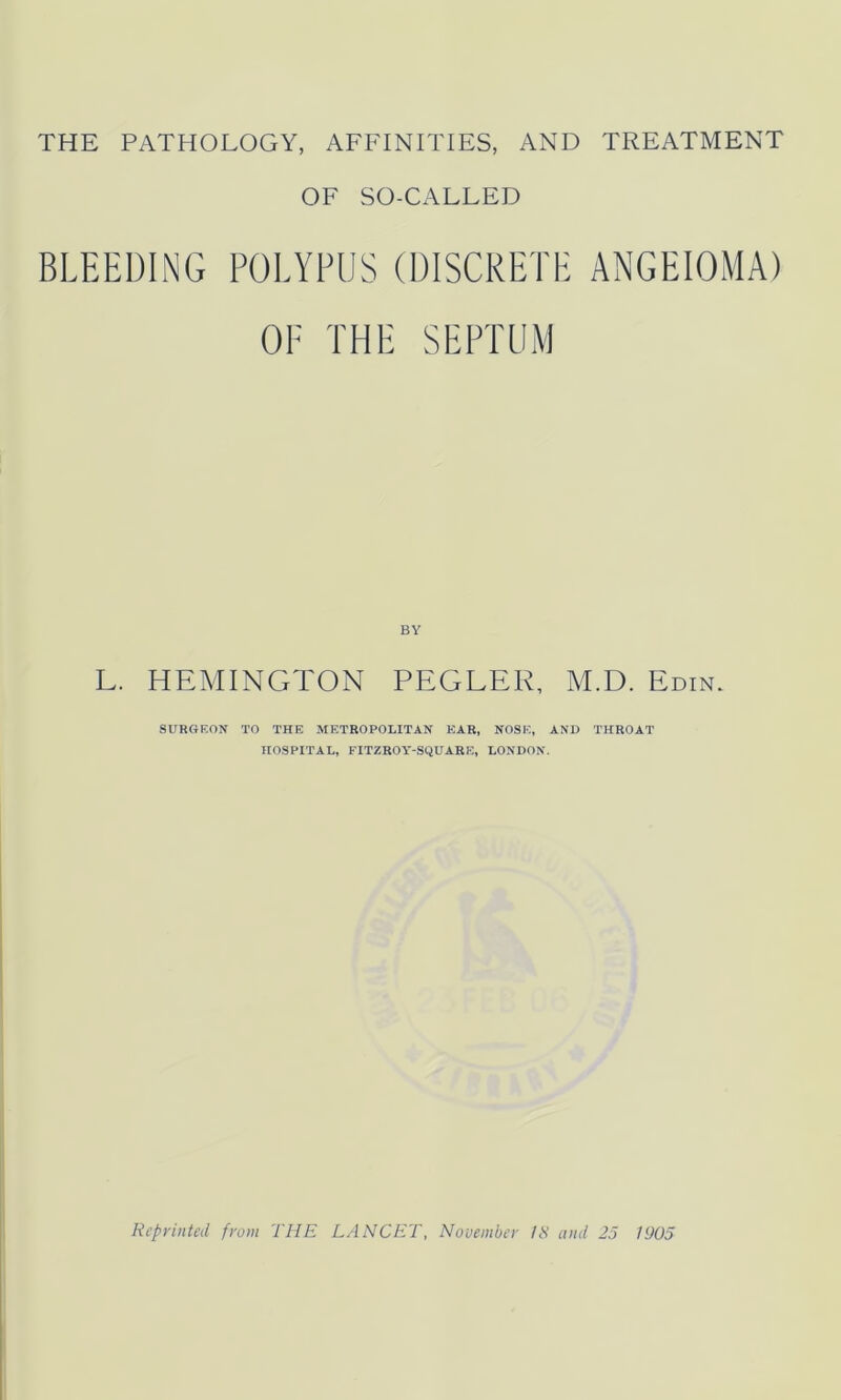 OF SO-CALLED BLEEDING POLYPUS (DISCRETE ANGEIOMA) OF THE SEPTUM L. HEMINGTON PEGLEE, M.D. Edin. SURGEON TO THE METROPOLITAN EAR, NOSE, AND THROAT HOSPITAL, FITZROY-SQUARE, LONDON.