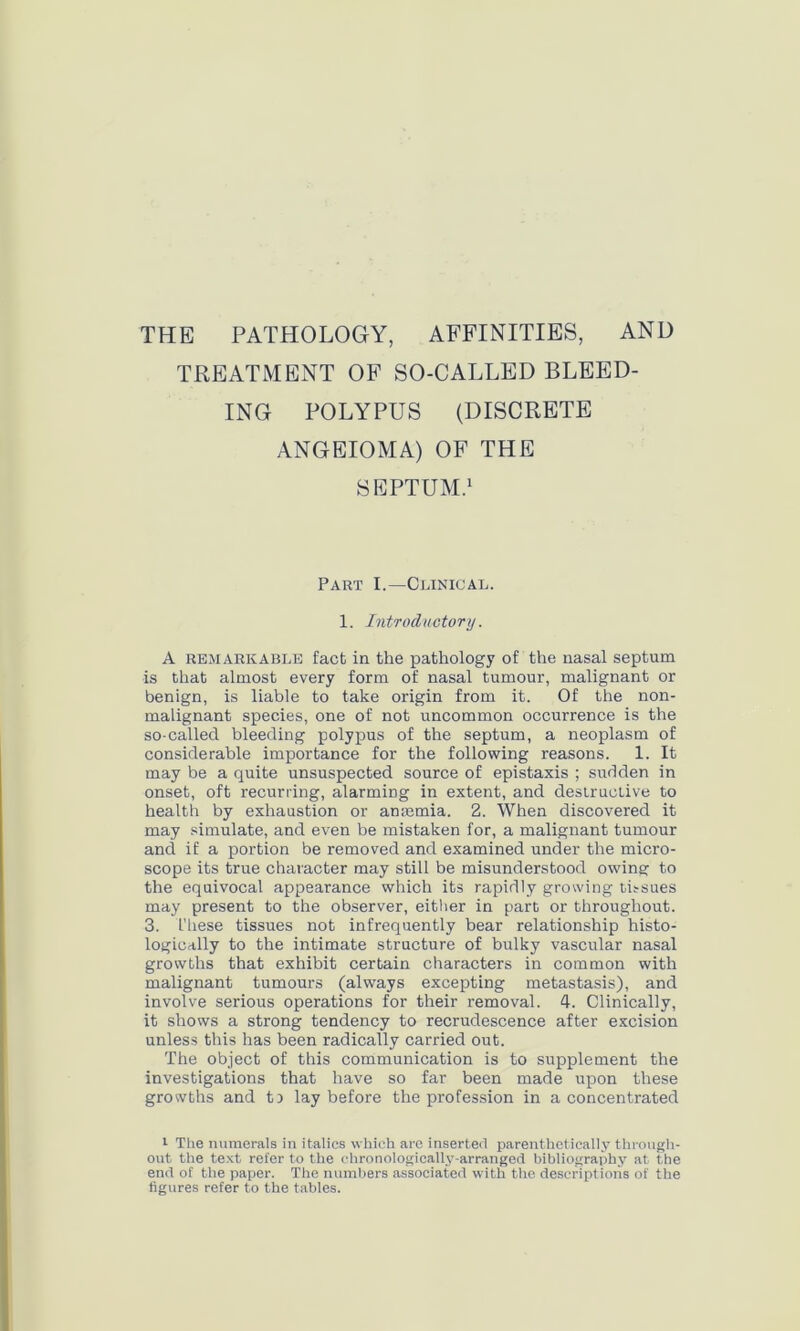 THE PATHOLOGY, AFFINITIES, AND TREATMENT OF SO-CALLED BLEED- ING POLYPUS (DISCRETE ANGEIOMA) OF THE SEPTUM.1 Part I.—Clinical. 1. Introductory. A remarkable fact in the pathology of the nasal septum is that almost every form of nasal tumour, malignant or benign, is liable to take origin from it. Of the non- malignant species, one of not uncommon occurrence is the so-called bleeding polypus of the septum, a neoplasm of considerable importance for the following reasons. 1. It may be a quite unsuspected source of epistaxis ; sudden in onset, oft recurring, alarming in extent, and destructive to health by exhaustion or antemia. 2. When discovered it may simulate, and even be mistaken for, a malignant tumour and if a portion be removed and examined under the micro- scope its true character may still be misunderstood owing to the equivocal appearance which its rapidly growing titsues may present to the observer, either in part or throughout. 3. These tissues not infrequently bear relationship histo- logically to the intimate structure of bulky vascular nasal growths that exhibit certain characters in common with malignant tumours (always excepting metastasis), and involve serious operations for their removal. 4. Clinically, it shows a strong tendency to recrudescence after excision unless this has been radically carried out. The object of this communication is to supplement the investigations that have so far been made upon these growths and t) lay before the profession in a concentrated 1 The numerals in italics which are inserted parenthetically through- out the text refer to the chronologically-arranged bibliography at the end of the paper. The numbers associated with the descriptions of the figures refer to the tables.