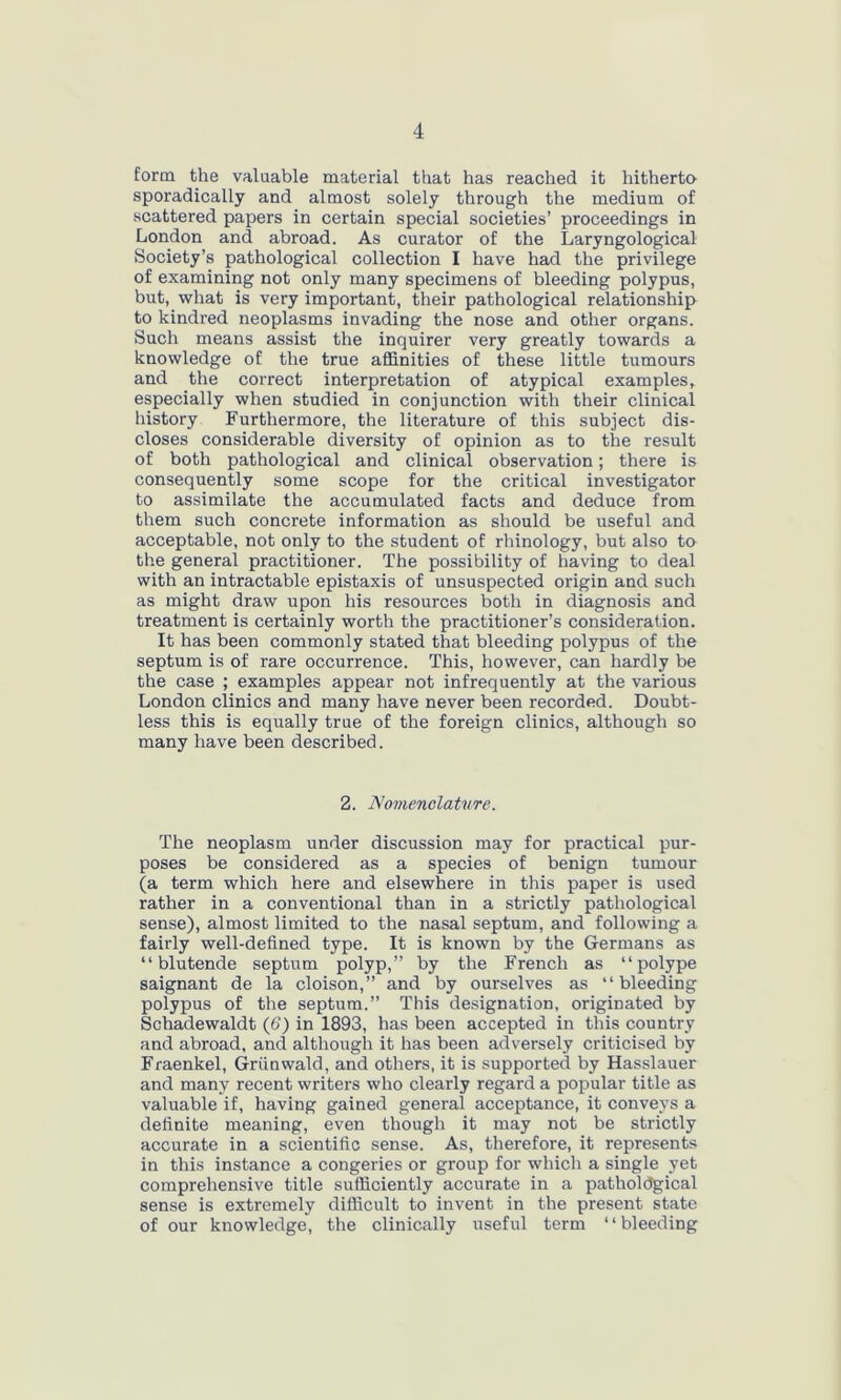 form the valuable material that has reached it hitherto sporadically and almost solely through the medium of scattered papers in certain special societies’ proceedings in London and abroad. As curator of the Laryngological Society’s pathological collection I have had the privilege of examining not only many specimens of bleeding polypus, but, what is very important, their pathological relationship to kindred neoplasms invading the nose and other organs. Such means assist the inquirer very greatly towards a knowledge of the true affinities of these little tumours and the correct interpretation of atypical examples, especially when studied in conjunction with their clinical history Furthermore, the literature of this subject dis- closes considerable diversity of opinion as to the result of both pathological and clinical observation; there is consequently some scope for the critical investigator to assimilate the accumulated facts and deduce from them such concrete information as should be useful and acceptable, not only to the student of rhinology, but also to the general practitioner. The possibility of having to deal with an intractable epistaxis of unsuspected origin and such as might draw upon his resources both in diagnosis and treatment is certainly worth the practitioner’s consideration. It has been commonly stated that bleeding polypus of the septum is of rare occurrence. This, however, can hardly be the case ; examples appear not infrequently at the various London clinics and many have never been recorded. Doubt- less this is equally true of the foreign clinics, although so many have been described. 2. Nomenclature. The neoplasm under discussion may for practical pur- poses be considered as a species of benign tumour (a term which here and elsewhere in this paper is used rather in a conventional than in a strictly pathological sense), almost limited to the nasal septum, and following a fairly well-defined type. It is known by the Germans as “ blutende septum polyp,” by the French as “polype saignant de la cloison,” and by ourselves as “bleeding polypus of the septum.” This designation, originated by Schadewaldt (d) in 1893, has been accepted in this country and abroad, and although it has been adversely criticised by Fraenkel, Grrinwald, and others, it is supported by Hasslauer and many recent writers who clearly regard a popular title as valuable if, having gained general acceptance, it conveys a definite meaning, even though it may not be strictly accurate in a scientific sense. As, therefore, it represents in this instance a congeries or group for which a single yet comprehensive title sufficiently accurate in a pathological sense is extremely difficult to invent in the present state of our knowledge, the clinically useful term “bleeding