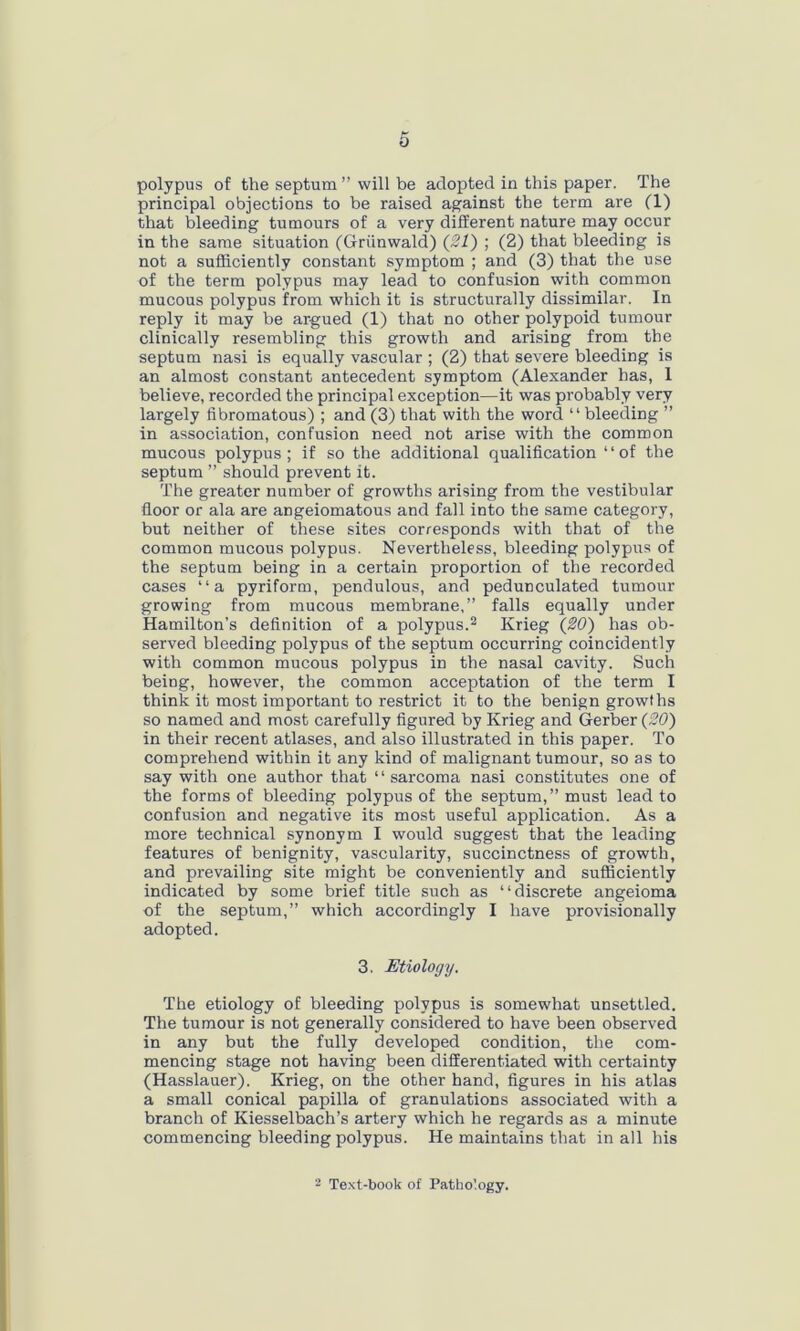 polypus of the septum ” will be adopted in this paper. The principal objections to be raised against the term are (1) that bleeding tumours of a very different nature may occur in the same situation (Griinwald) (21) ; (2) that bleeding is not a sufficiently constant symptom ; and (3) that the use of the term polypus may lead to confusion with common mucous polypus from which it is structurally dissimilar. In reply it may be argued (1) that no other polypoid tumour clinically resembling this growth and arising from the septum nasi is equally vascular ; (2) that severe bleeding is an almost constant antecedent symptom (Alexander has, 1 believe, recorded the principal exception—it was probably very largely fibromatous) ; and (3) that with the word “ bleeding ” in association, confusion need not arise with the common mucous polypus; if so the additional qualification “of the septum ” should prevent it. The greater number of growths arising from the vestibular floor or ala are angeiomatous and fall into the same category, but neither of these sites corresponds with that of the common mucous polypus. Nevertheless, bleeding polypus of the septum being in a certain proportion of the recorded cases “a pyriform, pendulous, and pedunculated tumour growing from mucous membrane,” falls equally under Hamilton’s definition of a polypus.2 Krieg (20) has ob- served bleeding polypus of the septum occurring coincidently with common mucous polypus in the nasal cavity. Such being, however, the common acceptation of the term I think it most important to restrict it to the benign growths so named and most carefully figured by Krieg and Gerber (20) in their recent atlases, and also illustrated in this paper. To comprehend within it any kind of malignant tumour, so as to say with one author that “ sarcoma nasi constitutes one of the forms of bleeding polypus of the septum,” must lead to confusion and negative its most useful application. As a more technical synonym I would suggest that the leading features of benignity, vascularity, succinctness of growth, and prevailing site might be conveniently and sufficiently indicated by some brief title such as “discrete angeioma of the septum,” which accordingly I have provisionally adopted. 3. Etiology. The etiology of bleeding polypus is somewhat unsettled. The tumour is not generally considered to have been observed in any but the fully developed condition, the com- mencing stage not having been differentiated with certainty (Hasslauer). Krieg, on the other hand, figures in his atlas a small conical papilla of granulations associated with a branch of Kiesselbach’s artery which he regards as a minute commencing bleeding polypus. He maintains that in all his 2 Text-book of Pathology.