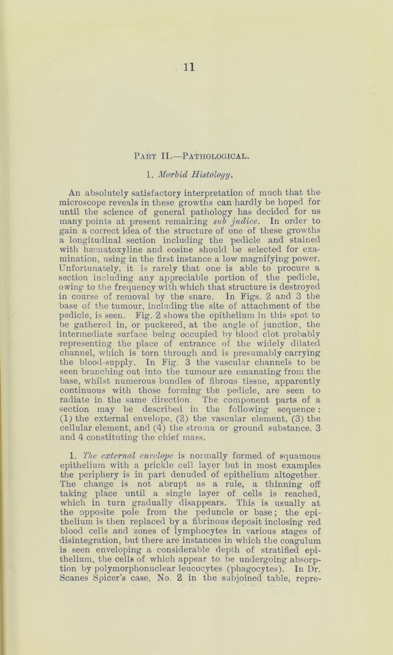 Part II.—Pathological. 1. Morbid Histology. An absolutely satisfactory interpretation of much that the microscope reveals in these growths can hardly be hoped for until the science of general pathology has decided for us many points at present remaining sub judioe. In order to gain a correct idea of the structure of one of these growths a longitudinal section including the pedicle and stained with hmmatoxyline and eosine should be selected for exa- mination, using in the first instance a low magnifying power. Unfortunately, it is rarely that one is able to procure a section including any appreciable portion of the pedicle, owing to the frequency with which that structure is destroyed in course of removal by the snare. In Figs. 2 and 3 the base of the tumour, including the site of attachment of the pedicle, is seen. Fig. 2 shows the epithelium in this spot to be gathered in, or puckered, at the angle of junction, the intermediate surface being occupied by blood clot probably representing the place of entrance of the widely dilated channel, which is torn through and is presumably carrying the blood-supply. In Fig. 3 the vascular channels to be seen branching out into the tumour are emanating from the base, whilst numerous bundles of fibrous tissue, apparently continuous with those forming the pedicle, are seen to radiate in the same direction. The component parts of a section may be described in the following sequence: (1) the external envelope, (2) the vascular element, (3) the cellular element, and (4) the stroma or ground substance, 3 and 4 constituting the chief mass. 1. The external envelope is normally formed of squamous epithelium with a prickle cell layer but in most examples the periphery is in part denuded of epithelium altogether The change is not abrupt as a rule, a thinning off taking place until a single layer of cells is reached, which in turn gradually disappears. This is usually at the opposite pole from the peduncle or base; the epi- thelium is then replaced by a fibrinous deposit inclosing red blood cells and zones of lymphocytes in various stages of disintegration, but there are instances in which the coagulum is seen enveloping a considerable depth of stratified epi- thelium, the cells of which appear to be undergoing absorp- tion by polymorphonuclear leucocytes (phagocytes). In Dr. Scanes Spicer’s case, No. 2 in the subjoined table, repre-