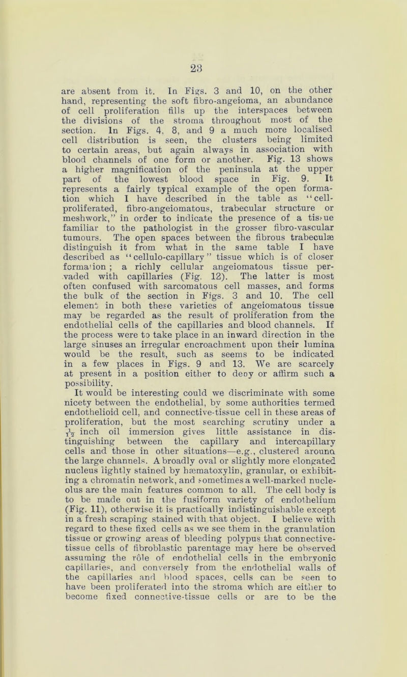 28 are absent from it. In Figs. 3 and 10, on the other hand, representing the soft fibro-angeioma, an abundance of cell proliferation fills up the interspaces between the divisions of the stroma throughout most of the section. In Figs. 4. 8, and 9 a much more localised cell distribution is seen, the clusters being limited to certain areas, but again always in association with blood channels of one form or another. Fig. 13 shows a higher magnification of the peninsula at the upper part of the lowest blood space in Fig. 9. It represents a fairly typical example of the open forma- tion which I have described in the table as “cell- proliferated, fibro-angeiomatous, trabecular structure or meshwork,” in order to indicate the presence of a tis.-ue familiar to the pathologist in the grosser fibro-vascular tumours. The open spaces between the fibrous trabeculae distinguish it from what in the same table I have described as “ cellulo-capillary ” tissue which is of closer formation ; a richly cellular angeiomatous tissue per- vaded with capillaries (Fig. 12). The latter is most often confused with sarcomatous cell masses, and forms the bulk of the section in Figs. 3 and 10. The cell element in both these varieties of angeiomatous tissue may be regarded as the result of proliferation from the endothelial cells of the capillaries and blood channels. If the process were to take place in an inward direction in the large sinuses an irregular encroachment upon their lumina would be the result, such as seems to be indicated in a few places in Figs. 9 and 13. We are scarcely at present in a position either to deny or affirm such a possibility. It would be interesting could we discriminate with some nicety between the endothelial, by some authorities termed endothelioid cell, and connective-tissue cell in these areas of proliferation, but the most searching scrutiny under a inch oil immersion gives little assistance in dis- tinguishing between the capillary and intercapillary cells and those in other situations—e.g., clustered arouna the large channels. A broadly oval or slightly more elongated nucleus lightly stained by hmmatoxylin, granular, oi exhibit- ing a chromatin network, and sometimes a well-marked nucle- olus are the main features common to all. The cell body is to be made out in the fusiform variety of endothelium (Fig. 11), otherwise it is practically indistinguishable except in a fresh scraping stained with that object. I believe with regard to these fixed cells as we see them in the granulation tissue or growing areas of bleeding polypus that connective- tissue cells of fibroblastic parentage may here be observed assuming the role of endothelial cells in the embryonic capillaries, and conversely from the endothelial walls of the capillaries and blood spaces, cells can be seen to have been proliferated into the stroma which are either to become fixed connective-tissue cells or are to be the